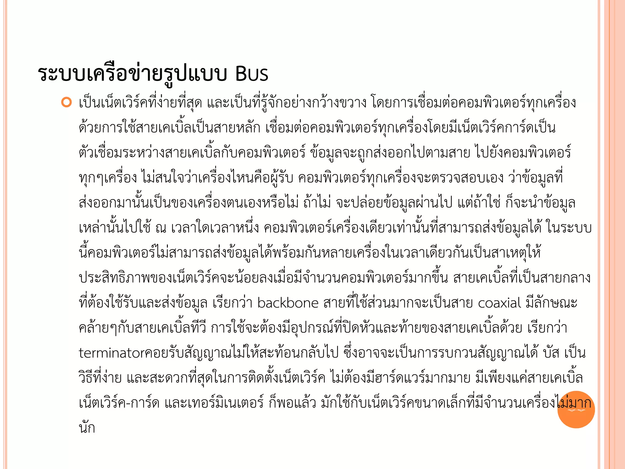 ระบบเครือข่ายรูปแบบ BUS
     เป็นเน็ตเวิร์คที่ง่ายที่สุด และเป็นที่รู้จักอย่างกว้างขวาง โดยการเชื่อมต่อคอมพิวเตอร์ทุกเครื่อง
      ด้วยการใช้สายเคเบิ้ลเป็นสายหลัก เชื่อมต่อคอมพิวเตอร์ทุกเครื่องโดยมีเน็ตเวิร์คการ์ดเป็น
      ตัวเชื่อมระหว่างสายเคเบิ้ลกับคอมพิวเตอร์ ข้อมูลจะถูกส่งออกไปตามสาย ไปยังคอมพิวเตอร์
      ทุกๆเครื่อง ไม่สนใจว่าเครื่องไหนคือผู้รับ คอมพิวเตอร์ทุกเครื่องจะตรวจสอบเอง ว่าข้อมูลที่
      ส่งออกมานั้นเป็นของเครื่องตนเองหรือไม่ ถ้าไม่ จะปล่อยข้อมูลผ่านไป แต่ถ้าใช่ ก็จะนาข้อมูล
      เหล่านั้นไปใช้ ณ เวลาใดเวลาหนึ่ง คอมพิวเตอร์เครื่องเดียวเท่านั้นที่สามารถส่งข้อมูลได้ ในระบบ
      นี้คอมพิวเตอร์ไม่สามารถส่งข้อมูลได้พร้อมกันหลายเครื่องในเวลาเดียวกันเป็นสาเหตุให้
      ประสิทธิภาพของเน็ตเวิร์คจะน้อยลงเมื่อมีจานวนคอมพิวเตอร์มากขึ้น สายเคเบิ้ลที่เป็นสายกลาง
      ที่ต้องใช้รับและส่งข้อมูล เรียกว่า backbone สายที่ใช้ส่วนมากจะเป็นสาย coaxial มีลักษณะ
      คล้ายๆกับสายเคเบิ้ลทีวี การใช้จะต้องมีอุปกรณ์ที่ปิดหัวและท้ายของสายเคเบิ้ลด้วย เรียกว่า
      terminatorคอยรับสัญญาณไม่ให้สะท้อนกลับไป ซึ่งอาจจะเป็นการรบกวนสัญญาณได้ บัส เป็น
      วิธีที่ง่าย และสะดวกที่สุดในการติดตั้งเน็ตเวิร์ค ไม่ต้องมีฮาร์ดแวร์มากมาย มีเพียงแค่สายเคเบิ้ล
      เน็ตเวิร์ค-การ์ด และเทอร์มิเนเตอร์ ก็พอแล้ว มักใช้กับเน็ตเวิร์คขนาดเล็กที่มีจานวนเครื่องไม่22 มาก
      นัก
 