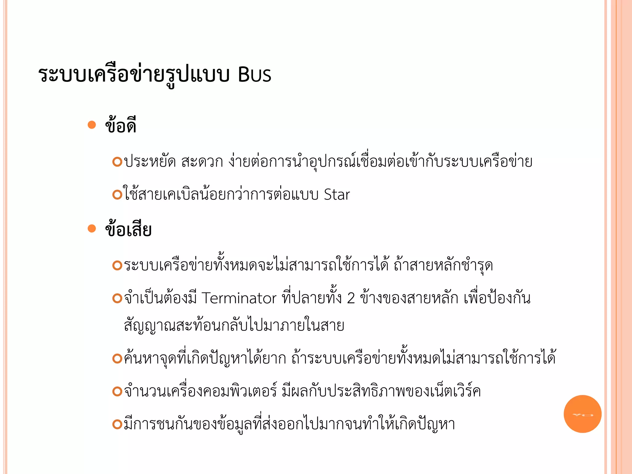 ระบบเครือข่ายรูปแบบ BUS
       ข้อดี
         ประหยัด สะดวก ง่ายต่อการนาอุปกรณ์เชื่อมต่อเข้ากับระบบเครือข่าย
         ใช้สายเคเบิลน้อยกว่าการต่อแบบ Star

       ข้อเสีย
         ระบบเครือข่ายทั้งหมดจะไม่สามารถใช้การได้ ถ้าสายหลักชารุด
         จาเป็นต้องมี Terminator ที่ปลายทั้ง 2 ข้างของสายหลัก เพื่อป้องกัน
          สัญญาณสะท้อนกลับไปมาภายในสาย
         ค้นหาจุดที่เกิดปัญหาได้ยาก ถ้าระบบเครือข่ายทั้งหมดไม่สามารถใช้การได้

         จานวนเครื่องคอมพิวเตอร์ มีผลกับประสิทธิภาพของเน็ตเวิรค ์
         มีการชนกันของข้อมูลทีส่งออกไปมากจนทาให้เกิดปัญหา
                                 ่
                                                                                 23
 