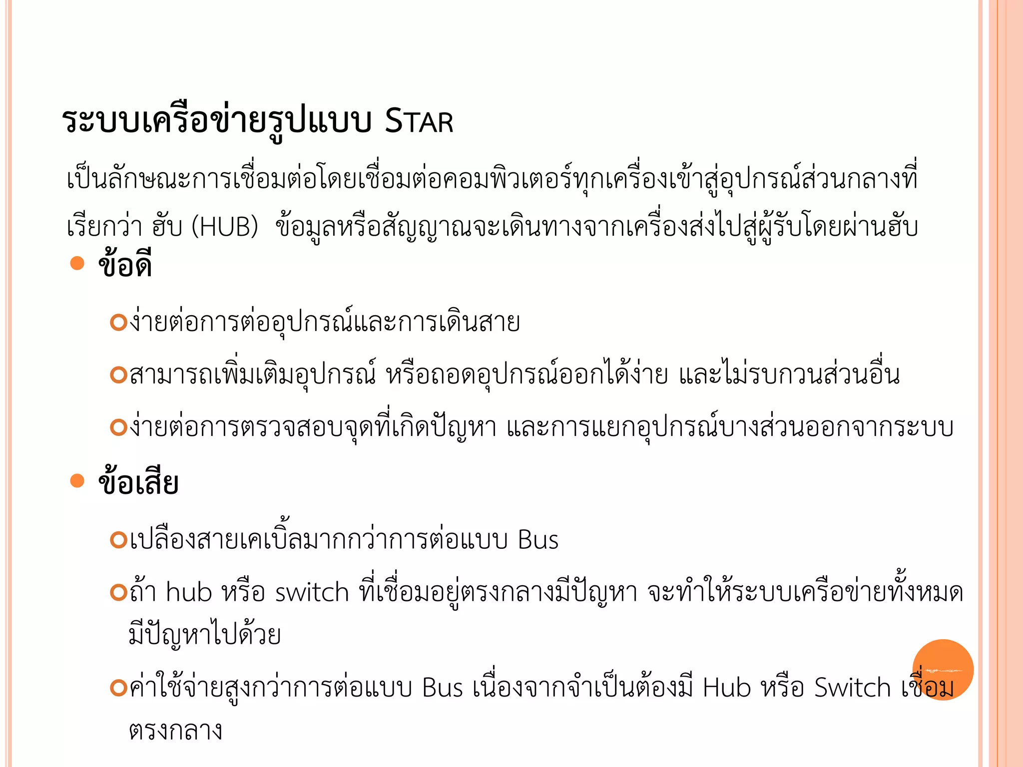 ระบบเครือข่ายรูปแบบ STAR
เป็นลักษณะการเชื่อมต่อโดยเชื่อมต่อคอมพิวเตอร์ทุกเครื่องเข้าสู่อุปกรณ์ส่วนกลางที่
เรียกว่า ฮับ (HUB) ข้อมูลหรือสัญญาณจะเดินทางจากเครื่องส่งไปสู่ผู้รับโดยผ่านฮับ
 ข้อดี
   ง่ายต่อการต่ออุปกรณ์และการเดินสาย
   สามารถเพิ่มเติมอุปกรณ์ หรือถอดอุปกรณ์ออกได้ง่าย และไม่รบกวนส่วนอื่น

   ง่ายต่อการตรวจสอบจุดที่เกิดปัญหา และการแยกอุปกรณ์บางส่วนออกจากระบบ

 ข้อเสีย
   เปลืองสายเคเบิ้ลมากกว่าการต่อแบบ Bus
   ถ้า hub หรือ switch ที่เชื่อมอยู่ตรงกลางมีปัญหา จะทาให้ระบบเครือข่ายทั้งหมด
    มีปัญหาไปด้วย
   ค่าใช้จ่ายสูงกว่าการต่อแบบ Bus เนื่องจากจาเป็นต้องมี Hub หรือ Switch เชื่อม
                                                                             25


    ตรงกลาง
 