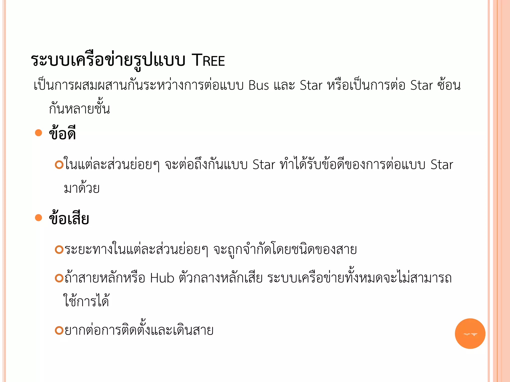 ระบบเครือข่ายรูปแบบ TREE
เป็นการผสมผสานกันระหว่างการต่อแบบ Bus และ Star หรือเป็นการต่อ Star ซ้อน
   กันหลายชั้น
 ข้อดี
    ในแต่ละส่วนย่อยๆ จะต่อถึงกันแบบ Star ทาได้รับข้อดีของการต่อแบบ Star
     มาด้วย
 ข้อเสีย
   ระยะทางในแต่ละส่วนย่อยๆ จะถูกจากัดโดยชนิดของสาย
   ถ้าสายหลักหรือ Hub ตัวกลางหลักเสีย ระบบเครือข่ายทั้งหมดจะไม่สามารถ

    ใช้การได้
   ยากต่อการติดตั้งและเดินสาย                                             27
 