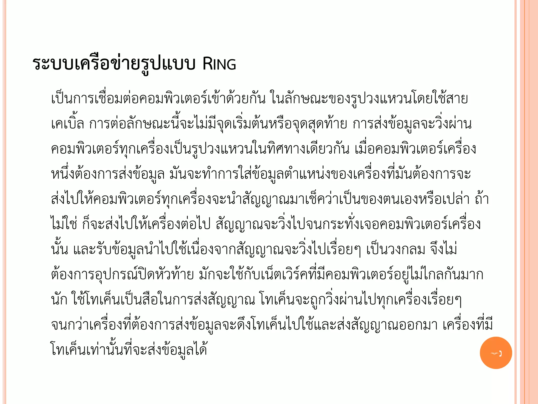 ระบบเครือข่ายรูปแบบ RING
  เป็นการเชื่อมต่อคอมพิวเตอร์เข้าด้วยกัน ในลักษณะของรูปวงแหวนโดยใช้สาย
  เคเบิ้ล การต่อลักษณะนี้จะไม่มีจุดเริ่มต้นหรือจุดสุดท้าย การส่งข้อมูลจะวิ่งผ่าน
  คอมพิวเตอร์ทุกเครื่องเป็นรูปวงแหวนในทิศทางเดียวกัน เมื่อคอมพิวเตอร์เครื่อง
  หนึ่งต้องการส่งข้อมูล มันจะทาการใส่ข้อมูลตาแหน่งของเครื่องที่มันต้องการจะ
  ส่งไปให้คอมพิวเตอร์ทุกเครื่องจะนาสัญญาณมาเช็คว่าเป็นของตนเองหรือเปล่า ถ้า
  ไม่ใช่ ก็จะส่งไปให้เครื่องต่อไป สัญญาณจะวิ่งไปจนกระทั่งเจอคอมพิวเตอร์เครื่อง
  นั้น และรับข้อมูลนาไปใช้เนื่องจากสัญญาณจะวิ่งไปเรื่อยๆ เป็นวงกลม จึงไม่
  ต้องการอุปกรณ์ปิดหัวท้าย มักจะใช้กับเน็ตเวิร์คที่มีคอมพิวเตอร์อยู่ไม่ไกลกันมาก
  นัก ใช้โทเค็นเป็นสือในการส่งสัญญาณ โทเค็นจะถูกวิ่งผ่านไปทุกเครื่องเรื่อยๆ
  จนกว่าเครื่องที่ต้องการส่งข้อมูลจะดึงโทเค็นไปใช้และส่งสัญญาณออกมา เครื่องที่มี
  โทเค็นเท่านั้นที่จะส่งข้อมูลได้                                                29
 