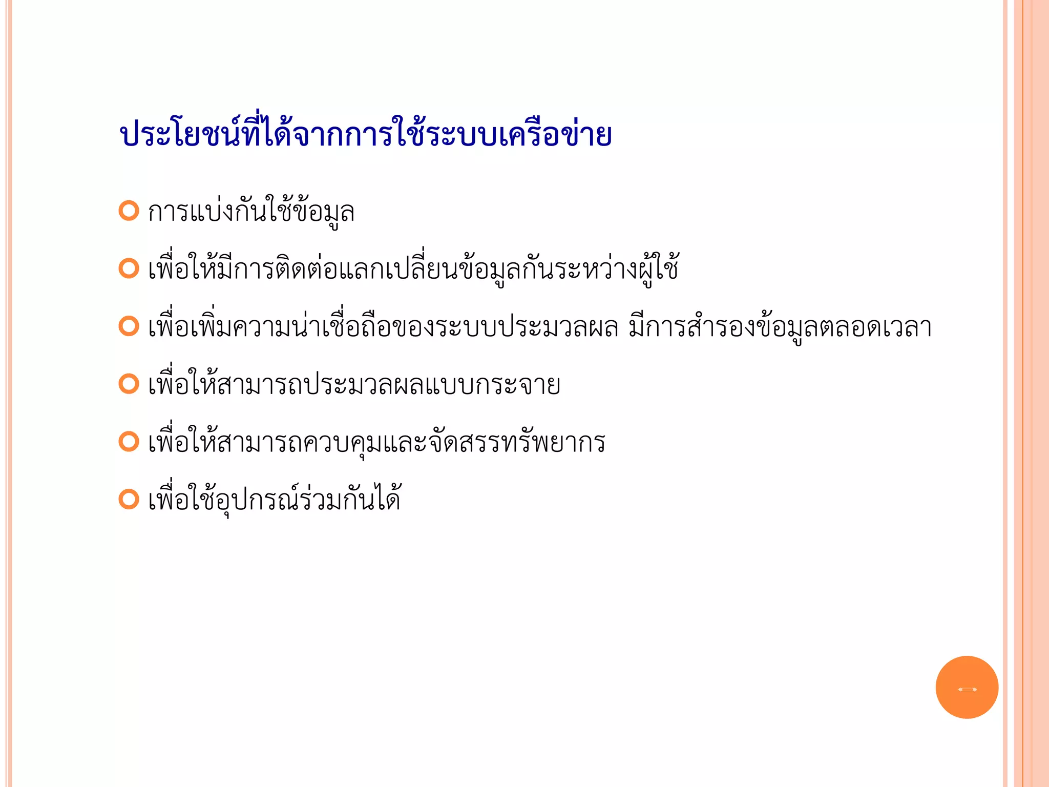 ประโยชน์ที่ได้จากการใช้ระบบเครือข่าย
 การแบ่งกันใช้ข้อมูล

 เพื่อให้มีการติดต่อแลกเปลี่ยนข้อมูลกันระหว่างผู้ใช้

 เพื่อเพิ่มความน่าเชื่อถือของระบบประมวลผล      มีการสารองข้อมูลตลอดเวลา
 เพื่อให้สามารถประมวลผลแบบกระจาย

 เพื่อให้สามารถควบคุมและจัดสรรทรัพยากร

 เพื่อใช้อุปกรณ์ร่วมกันได้




                                                                           3
 