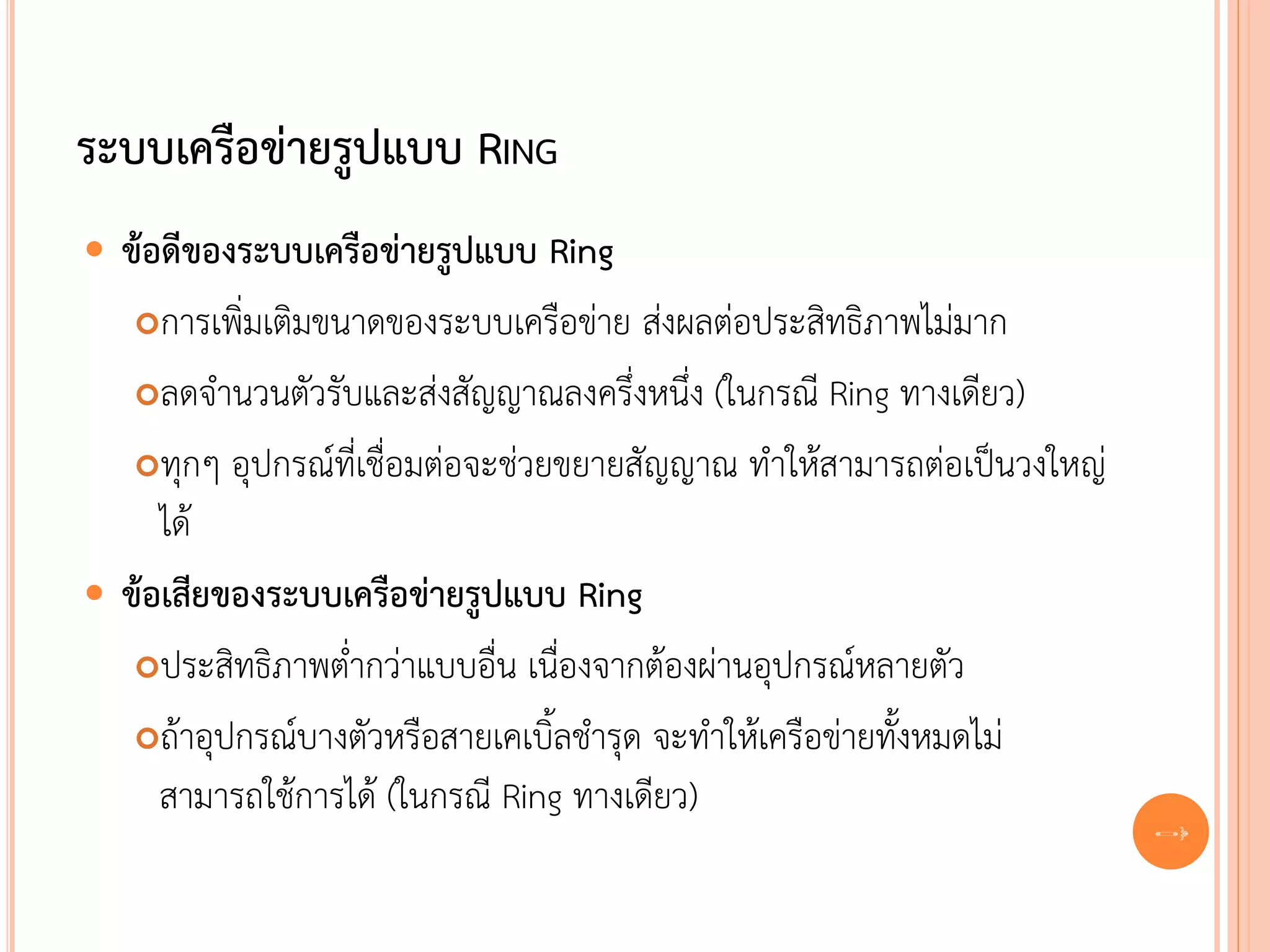 ระบบเครือข่ายรูปแบบ RING
 ข้อดีของระบบเครือข่ายรูปแบบ Ring
   การเพิ่มเติมขนาดของระบบเครือข่าย ส่งผลต่อประสิทธิภาพไม่มาก

   ลดจานวนตัวรับและส่งสัญญาณลงครึ่งหนึ่ง (ในกรณี Ring ทางเดียว)

   ทุกๆ อุปกรณ์ที่เชื่อมต่อจะช่วยขยายสัญญาณ ทาให้สามารถต่อเป็นวงใหญ่
     ได้
 ข้อเสียของระบบเครือข่ายรูปแบบ Ring
   ประสิทธิภาพต่ากว่าแบบอื่น เนื่องจากต้องผ่านอุปกรณ์หลายตัว

   ถ้าอุปกรณ์บางตัวหรือสายเคเบิ้ลชารุด จะทาให้เครือข่ายทั้งหมดไม่

     สามารถใช้การได้ (ในกรณี Ring ทางเดียว)
                                                                        30
 