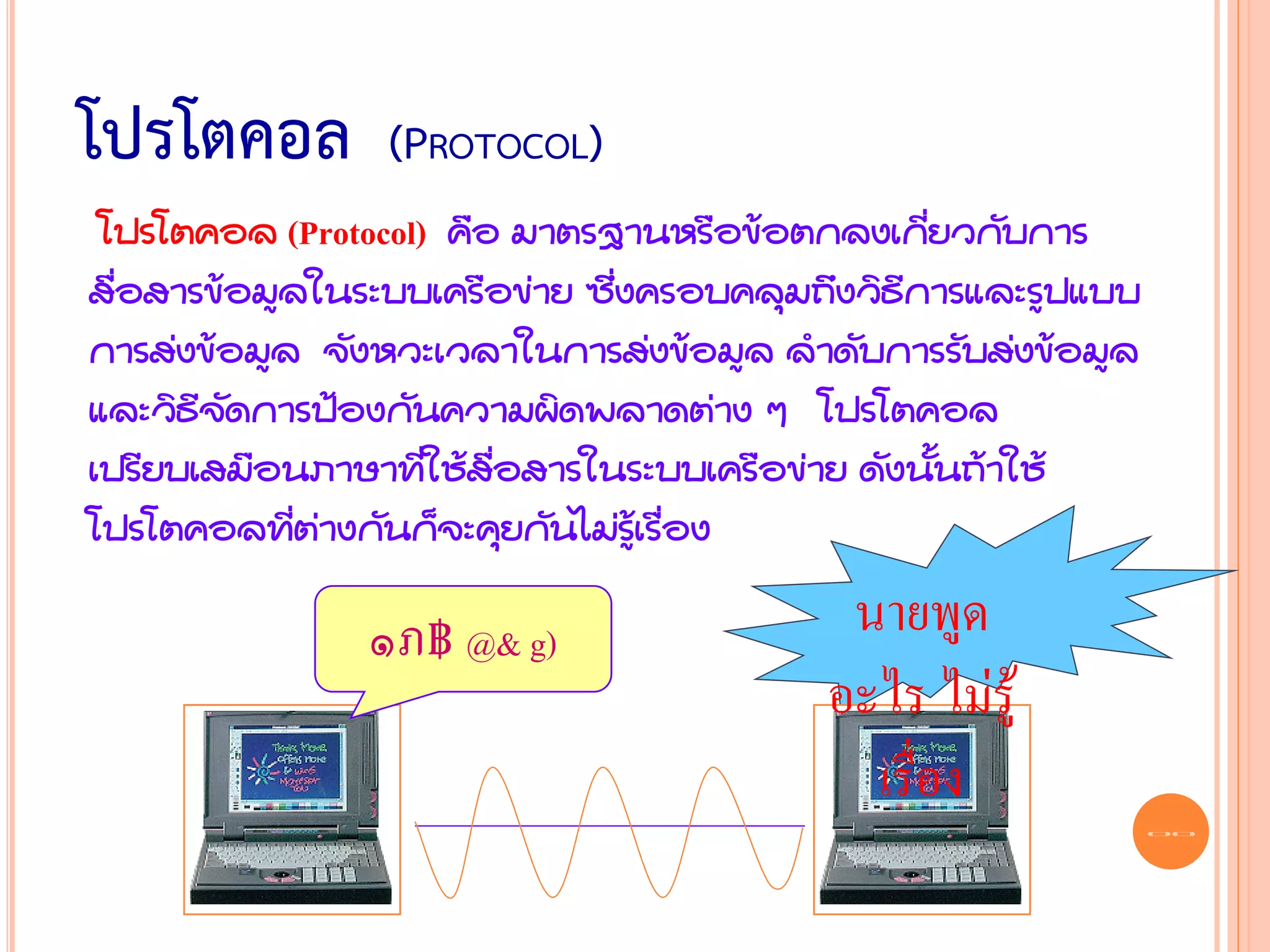 โปรโตคอล         (PROTOCOL)
 โปรโตคอล (Protocol) คือ มาตรฐานหรือข้อตกลงเกี่ยวกับการ
สื่อสารข้อมูลในระบบเครือข่าย ซึ่งครอบคลุมถึงวิธีการและรูปแบบ
การส่งข้อมูล จังหวะเวลาในการส่งข้อมูล ลาดับการรับส่งข้อมูล
และวิธีจัดการป้องกันความผิดพลาดต่าง ๆ โปรโตคอล
เปรียบเสมือนภาษาที่ใช้สื่อสารในระบบเครือข่าย ดังนั้นถ้าใช้
โปรโตคอลที่ต่างกันก็จะคุยกันไม่รู้เรื่อง

                ๑ภ฿ @& g)                  นายพูด
                                          อะไร ไม่รู้
                                            เรื่อง
                                                               33
 
