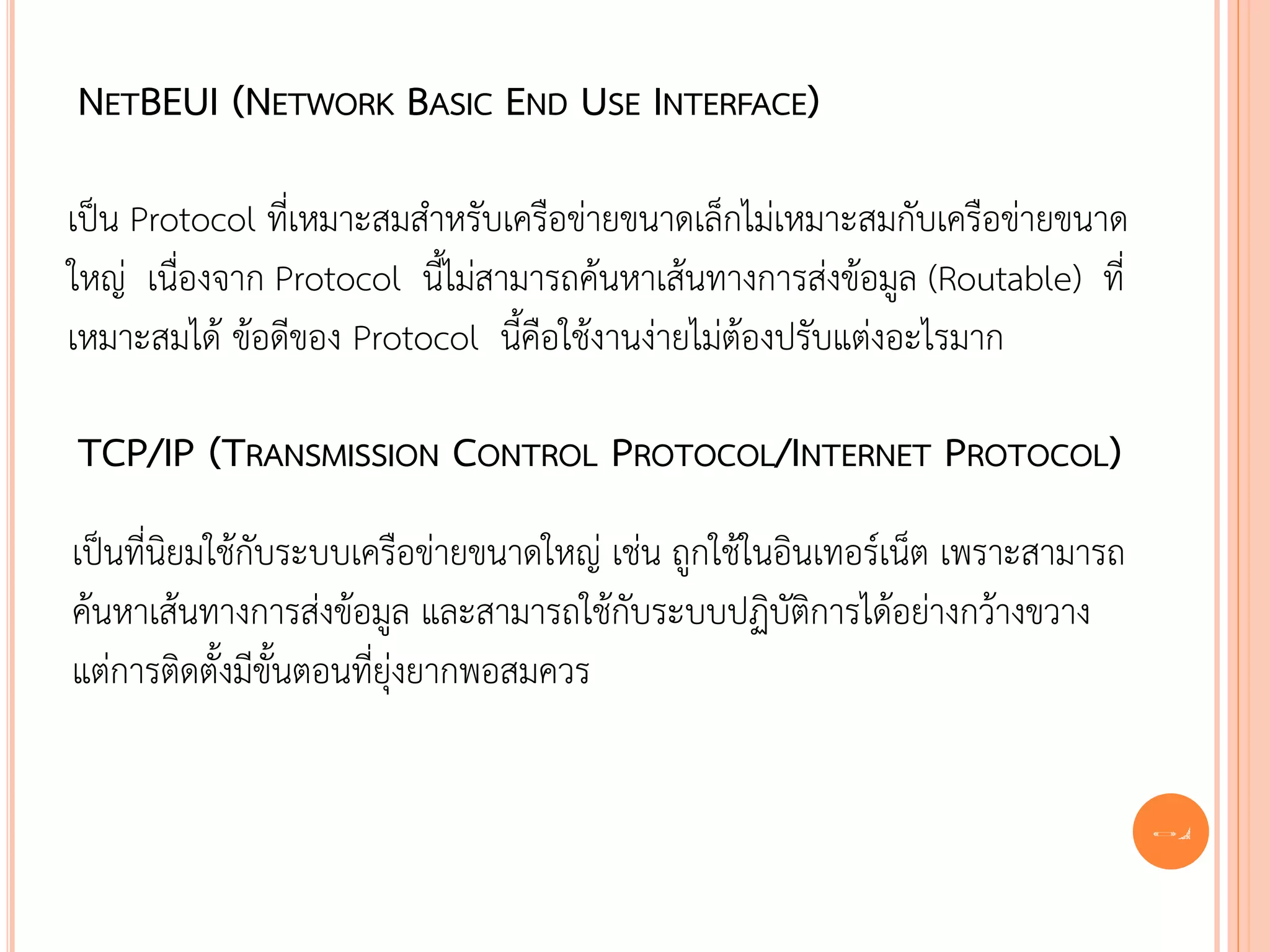 NETBEUI (NETWORK BASIC END USE INTERFACE)

เป็น Protocol ที่เหมาะสมสาหรับเครือข่ายขนาดเล็กไม่เหมาะสมกับเครือข่ายขนาด
ใหญ่ เนื่องจาก Protocol นี้ไม่สามารถค้นหาเส้นทางการส่งข้อมูล (Routable) ที่
เหมาะสมได้ ข้อดีของ Protocol นี้คือใช้งานง่ายไม่ต้องปรับแต่งอะไรมาก

TCP/IP (TRANSMISSION CONTROL PROTOCOL/INTERNET PROTOCOL)
เป็นที่นิยมใช้กับระบบเครือข่ายขนาดใหญ่ เช่น ถูกใช้ในอินเทอร์เน็ต เพราะสามารถ
ค้นหาเส้นทางการส่งข้อมูล และสามารถใช้กับระบบปฏิบัติการได้อย่างกว้างขวาง
แต่การติดตั้งมีขั้นตอนที่ยุ่งยากพอสมควร


                                                                               34
 