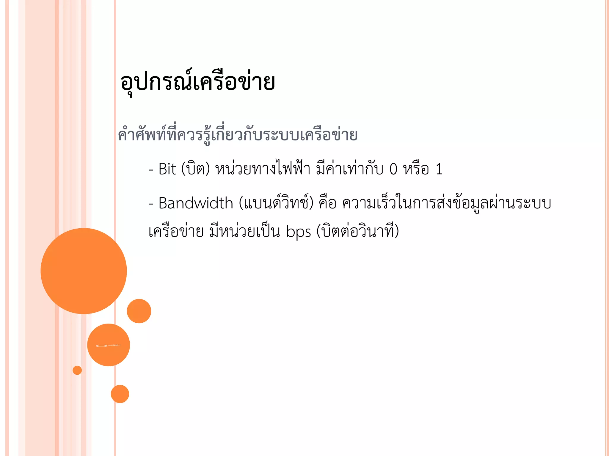 อุปกรณ์เครือข่าย
 คาศัพท์ที่ควรรู้เกี่ยวกับระบบเครือข่าย
     - Bit (บิต) หน่วยทางไฟฟ้า มีค่าเท่ากับ 0 หรือ 1
     - Bandwidth (แบนด์วิทช์) คือ ความเร็วในการส่งข้อมูลผ่านระบบ
     เครือข่าย มีหน่วยเป็น bps (บิตต่อวินาที)



35
 