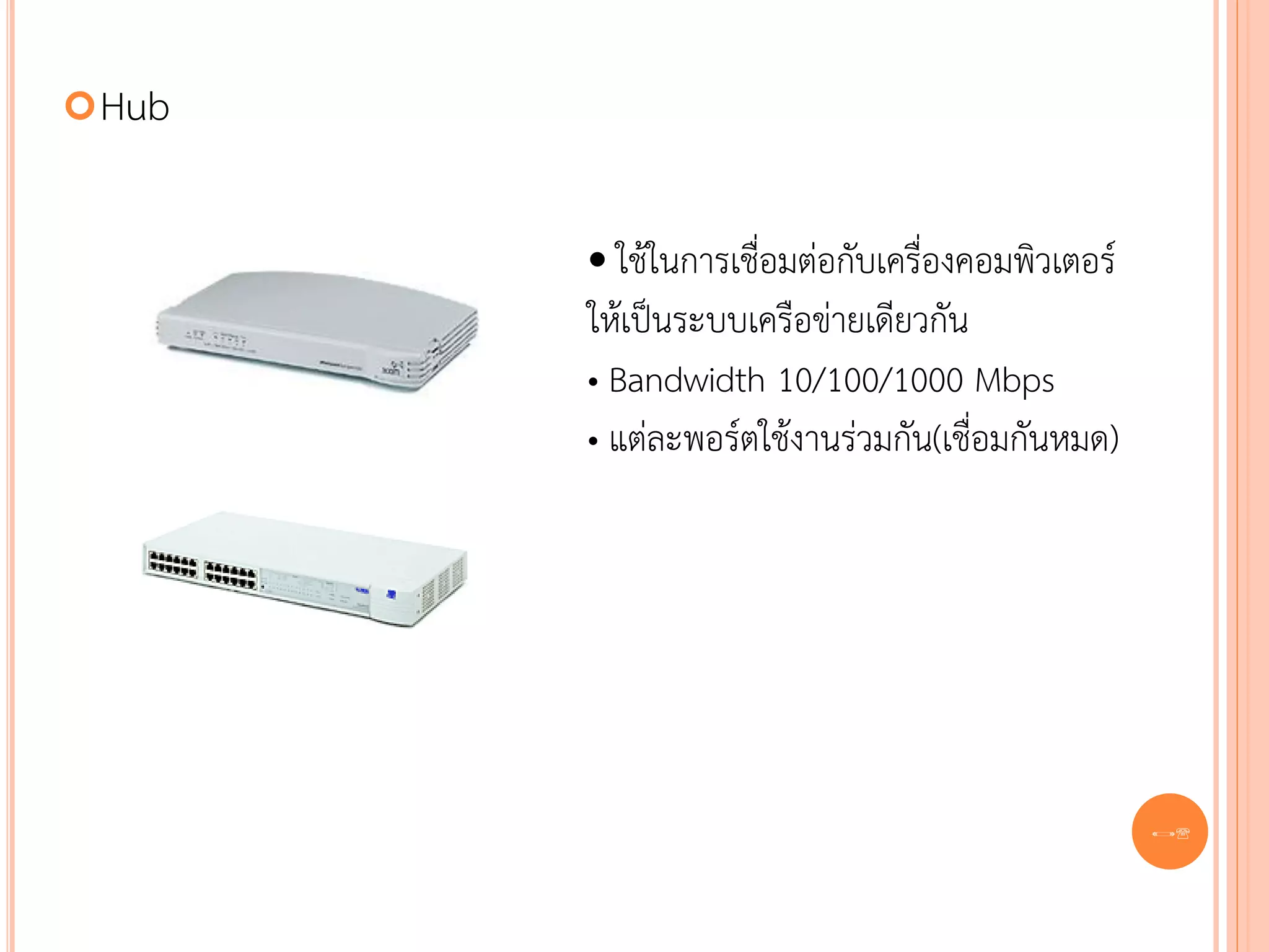  Hub


        • ใช้ในการเชื่อมต่อกับเครื่องคอมพิวเตอร์
        ให้เป็นระบบเครือข่ายเดียวกัน
        • Bandwidth 10/100/1000 Mbps
        • แต่ละพอร์ตใช้งานร่วมกัน(เชื่อมกันหมด)




                                                   38
 
