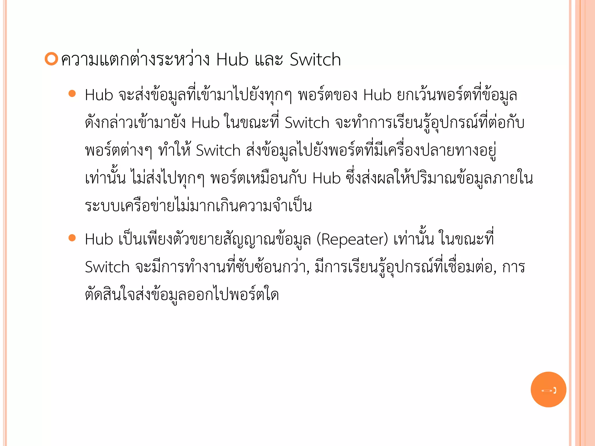  ความแตกต่างระหว่าง     Hub และ Switch
   Hub จะส่งข้อมูลที่เข้ามาไปยังทุกๆ พอร์ตของ Hub ยกเว้นพอร์ตที่ข้อมูล
    ดังกล่าวเข้ามายัง Hub ในขณะที่ Switch จะทาการเรียนรู้อุปกรณ์ที่ต่อกับ
    พอร์ตต่างๆ ทาให้ Switch ส่งข้อมูลไปยังพอร์ตที่มีเครื่องปลายทางอยู่
    เท่านั้น ไม่ส่งไปทุกๆ พอร์ตเหมือนกับ Hub ซึ่งส่งผลให้ปริมาณข้อมูลภายใน
    ระบบเครือข่ายไม่มากเกินความจาเป็น
   Hub เป็นเพียงตัวขยายสัญญาณข้อมูล (Repeater) เท่านั้น ในขณะที่
    Switch จะมีการทางานที่ซับซ้อนกว่า, มีการเรียนรู้อุปกรณ์ที่เชื่อมต่อ, การ
    ตัดสินใจส่งข้อมูลออกไปพอร์ตใด



                                                                               39
 