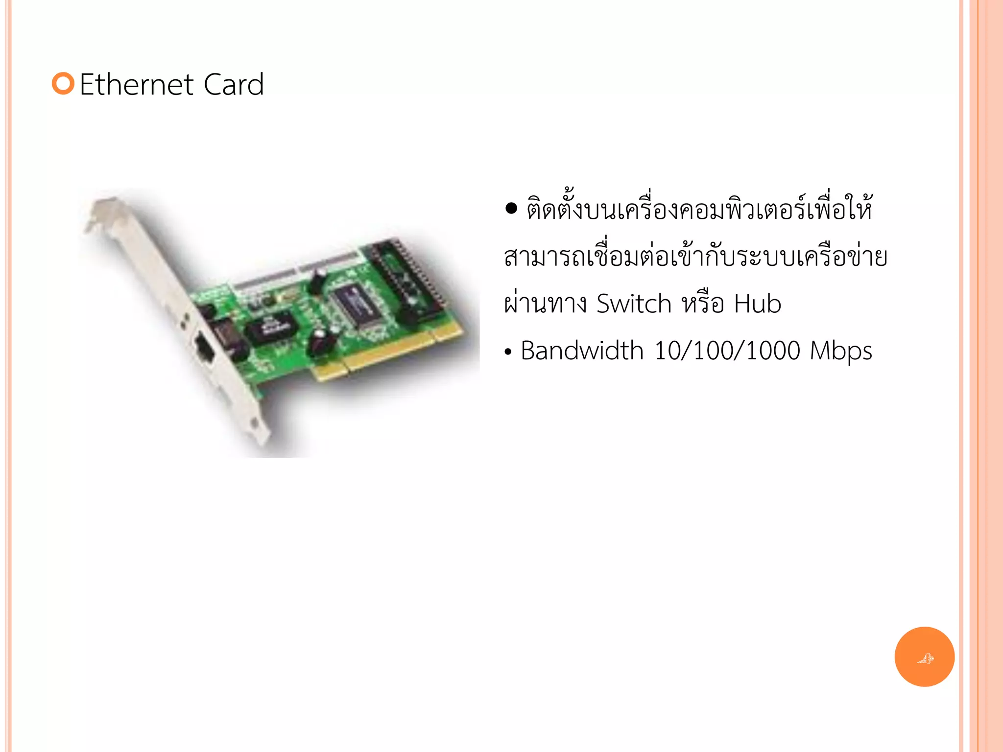  Ethernet   Card

                    • ติดตั้งบนเครื่องคอมพิวเตอร์เพื่อให้
                    สามารถเชื่อมต่อเข้ากับระบบเครือข่าย
                    ผ่านทาง Switch หรือ Hub
                    • Bandwidth 10/100/1000 Mbps




                                                            40
 