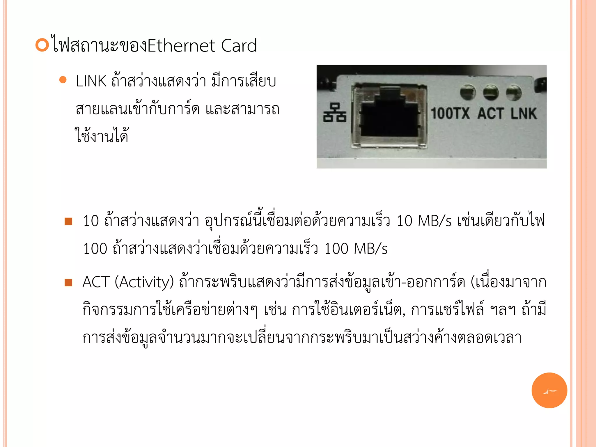  ไฟสถานะของEthernet          Card
      LINK ถ้าสว่างแสดงว่า มีการเสียบ
       สายแลนเข้ากับการ์ด และสามารถ
       ใช้งานได้


       10 ถ้าสว่างแสดงว่า อุปกรณ์นี้เชื่อมต่อด้วยความเร็ว 10 MB/s เช่นเดียวกับไฟ
        100 ถ้าสว่างแสดงว่าเชื่อมด้วยความเร็ว 100 MB/s
       ACT (Activity) ถ้ากระพริบแสดงว่ามีการส่งข้อมูลเข้า-ออกการ์ด (เนื่องมาจาก
        กิจกรรมการใช้เครือข่ายต่างๆ เช่น การใช้อินเตอร์เน็ต, การแชร์ไฟล์ ฯลฯ ถ้ามี
        การส่งข้อมูลจานวนมากจะเปลี่ยนจากกระพริบมาเป็นสว่างค้างตลอดเวลา

                                                                                 42
 