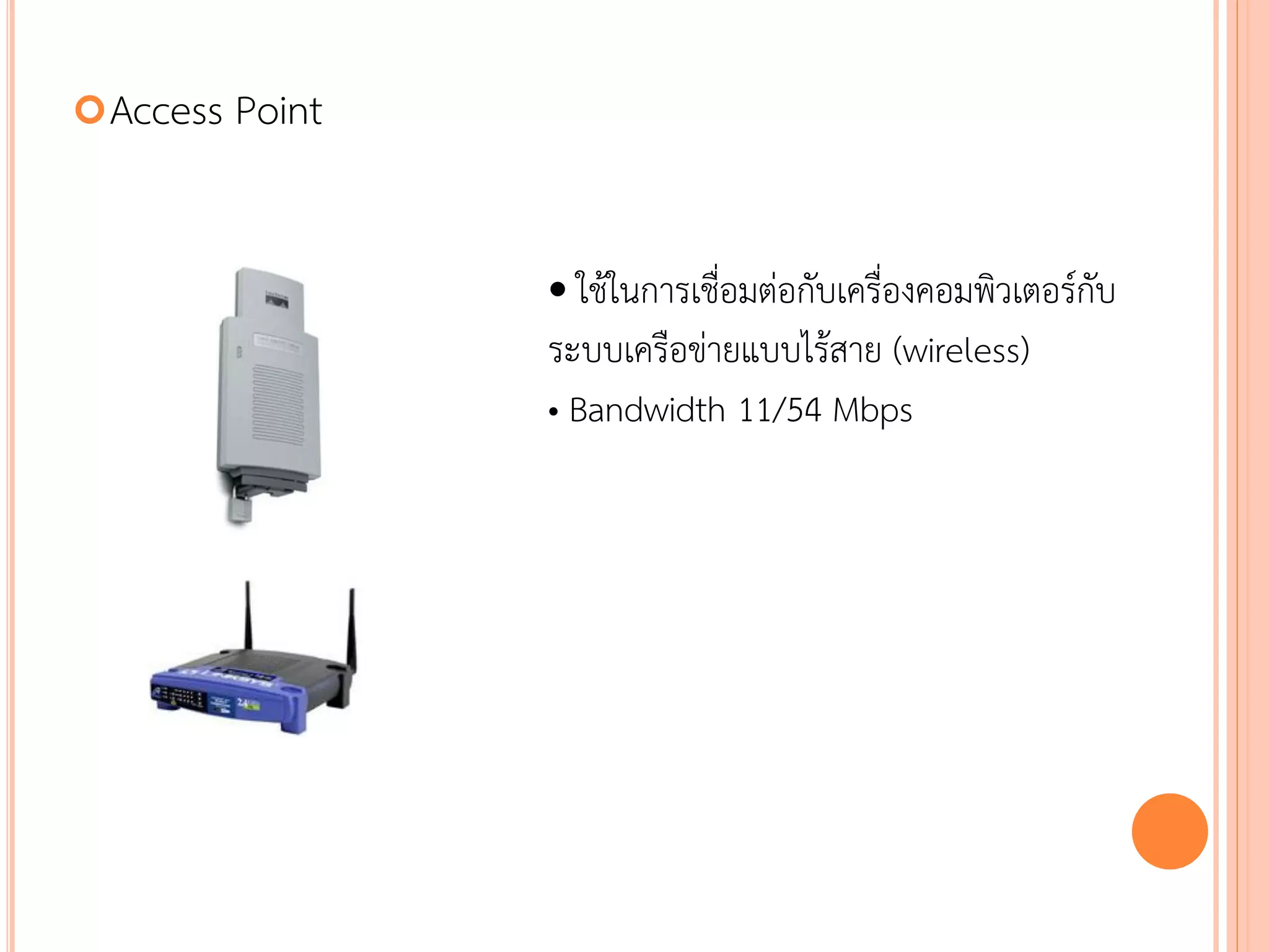  Access   Point


                   • ใช้ในการเชื่อมต่อกับเครื่องคอมพิวเตอร์กับ
                   ระบบเครือข่ายแบบไร้สาย (wireless)
                   • Bandwidth 11/54 Mbps




                                                         44
 