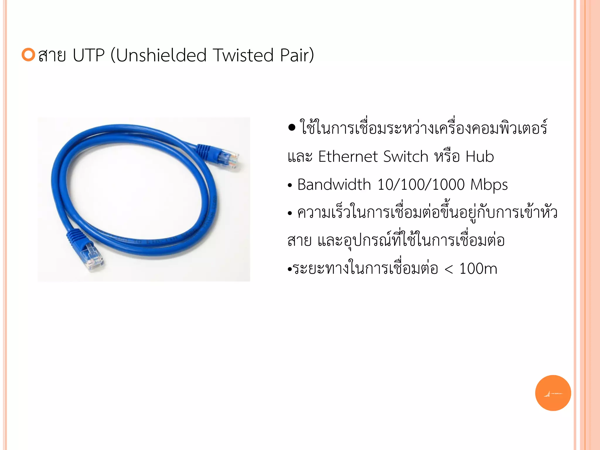  สาย   UTP (Unshielded Twisted Pair)

                                 • ใช้ในการเชื่อมระหว่างเครื่องคอมพิวเตอร์
                                 และ Ethernet Switch หรือ Hub
                                 • Bandwidth 10/100/1000 Mbps
                                 • ความเร็วในการเชื่อมต่อขึ้นอยู่กับการเข้าหัว
                                 สาย และอุปกรณ์ที่ใช้ในการเชื่อมต่อ
                                 •ระยะทางในการเชื่อมต่อ < 100m




                                                                           46
 
