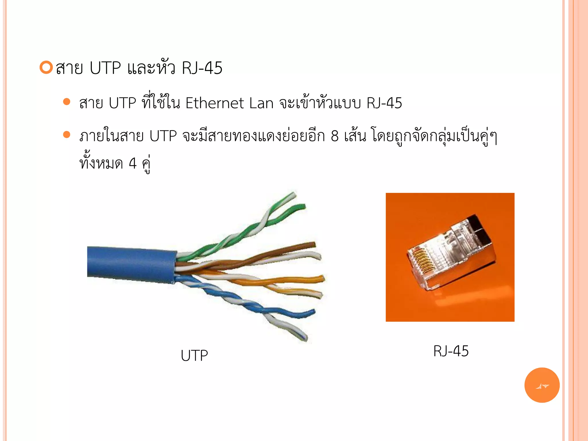  สาย   UTP และหัว RJ-45
   สาย UTP ที่ใช้ใน Ethernet Lan จะเข้าหัวแบบ RJ-45
   ภายในสาย UTP จะมีสายทองแดงย่อยอีก 8 เส้น โดยถูกจัดกลุ่มเป็นคู่ๆ
    ทั้งหมด 4 คู่




                   UTP                                   RJ-45
                                                                      47
 