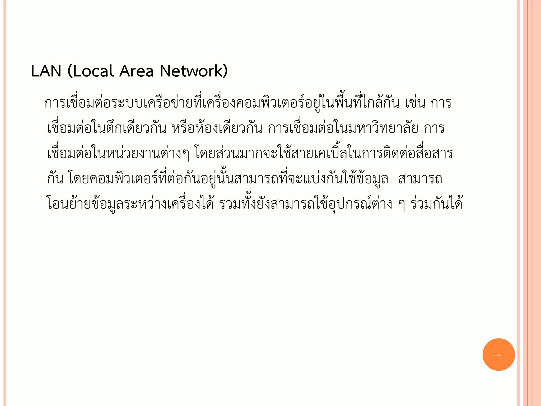 LAN (Local Area Network)
 การเชื่อมต่อระบบเครือข่ายที่เครื่องคอมพิวเตอร์อยู่ในพื้นที่ใกล้กัน เช่น การ
 เชื่อมต่อในตึกเดียวกัน หรือห้องเดียวกัน การเชื่อมต่อในมหาวิทยาลัย การ
 เชื่อมต่อในหน่วยงานต่างๆ โดยส่วนมากจะใช้สายเคเบิ้ลในการติดต่อสื่อสาร
 กัน โดยคอมพิวเตอร์ที่ต่อกันอยู่นั้นสามารถที่จะแบ่งกันใช้ข้อมูล สามารถ
 โอนย้ายข้อมูลระหว่างเครื่องได้ รวมทั้งยังสามารถใช้อุปกรณ์ต่าง ๆ ร่วมกันได้




                                                                               5
 