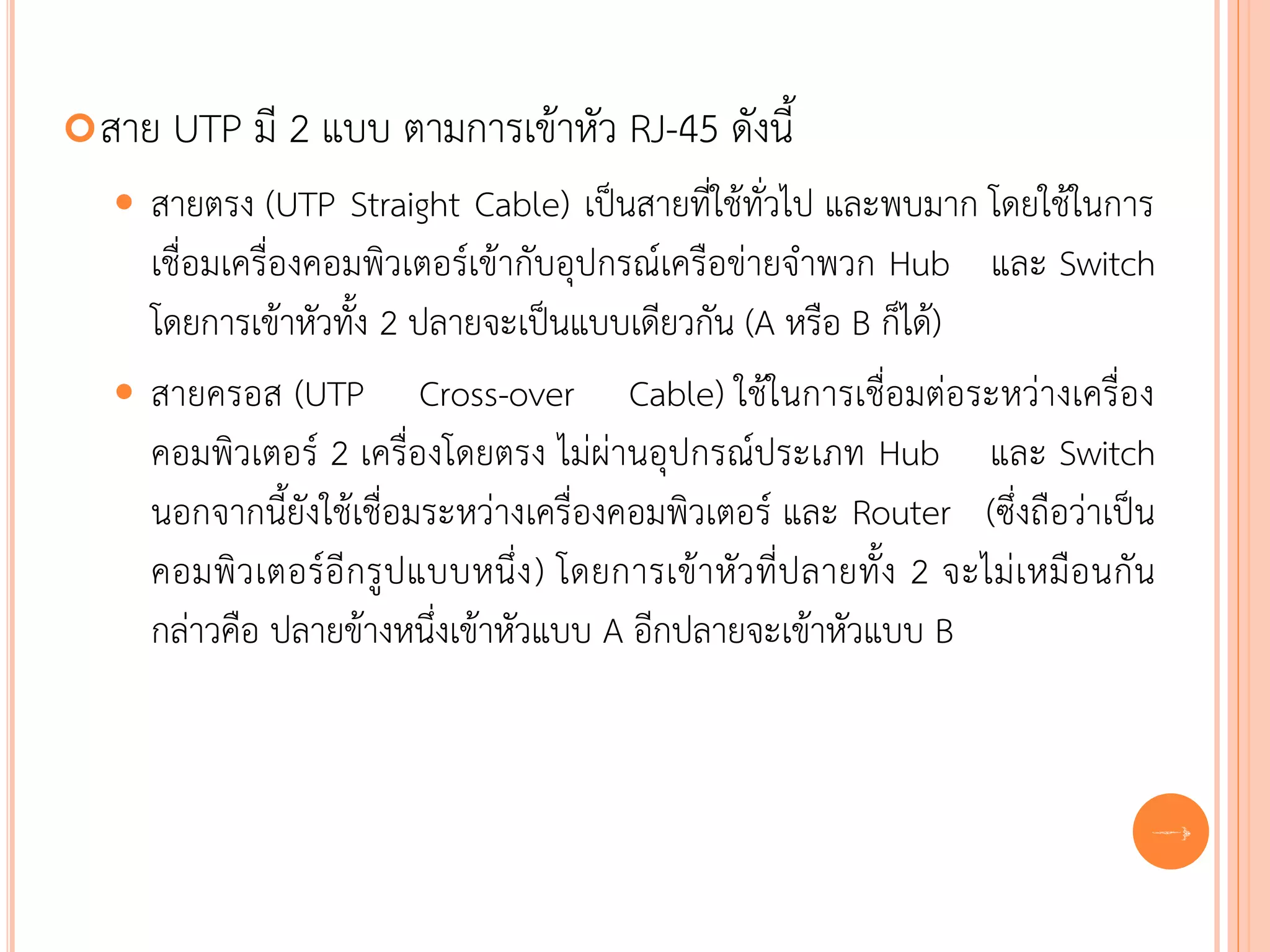  สาย   UTP มี 2 แบบ ตามการเข้าหัว RJ-45 ดังนี้
   สายตรง (UTP Straight Cable) เป็นสายที่ใช้ทั่วไป และพบมาก โดยใช้ในการ
    เชื่อมเครื่องคอมพิวเตอร์เข้ากับอุปกรณ์เครือข่ายจาพวก Hub และ Switch
    โดยการเข้าหัวทั้ง 2 ปลายจะเป็นแบบเดียวกัน (A หรือ B ก็ได้)
   สายครอส (UTP Cross-over Cable) ใช้ในการเชื่อมต่อระหว่างเครื่อง
    คอมพิวเตอร์ 2 เครื่องโดยตรง ไม่ผ่านอุปกรณ์ประเภท Hub และ Switch
    นอกจากนี้ยังใช้เชื่อมระหว่างเครื่องคอมพิวเตอร์ และ Router (ซึ่งถือว่าเป็น
    คอมพิว เตอร์อี กรู ปแบบหนึ่ง ) โดยการเข้า หัว ที่ป ลายทั้ง 2 จะไม่ เหมือ นกั น
    กล่าวคือ ปลายข้างหนึ่งเข้าหัวแบบ A อีกปลายจะเข้าหัวแบบ B


                                                                                 50
 
