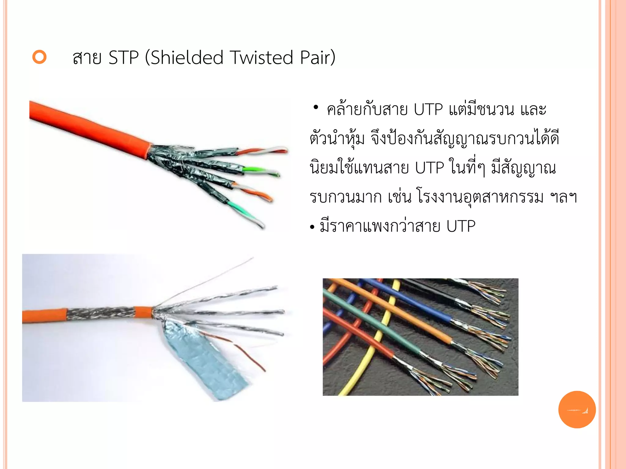    สาย STP (Shielded Twisted Pair)
                               • คล้ายกับสาย UTP แต่มีชนวน และ
                               ตัวนาหุ้ม จึงป้องกันสัญญาณรบกวนได้ดี
                               นิยมใช้แทนสาย UTP ในที่ๆ มีสัญญาณ
                               รบกวนมาก เช่น โรงงานอุตสาหกรรม ฯลฯ
                               • มีราคาแพงกว่าสาย UTP




                                                                 54
 