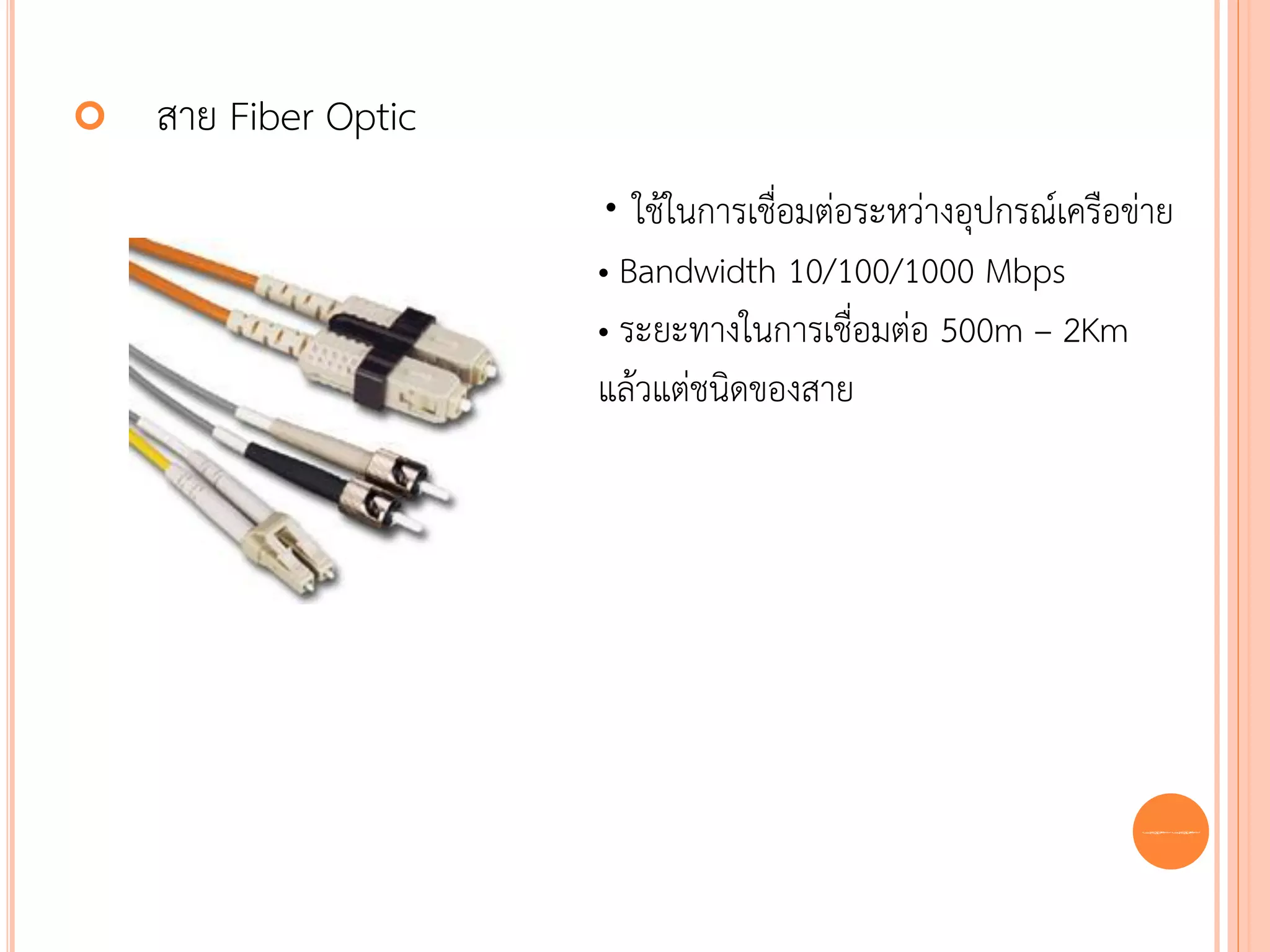    สาย Fiber Optic
                      • ใช้ในการเชื่อมต่อระหว่างอุปกรณ์เครือข่าย
                      • Bandwidth 10/100/1000 Mbps
                      • ระยะทางในการเชื่อมต่อ 500m – 2Km
                      แล้วแต่ชนิดของสาย




                                                             55
 