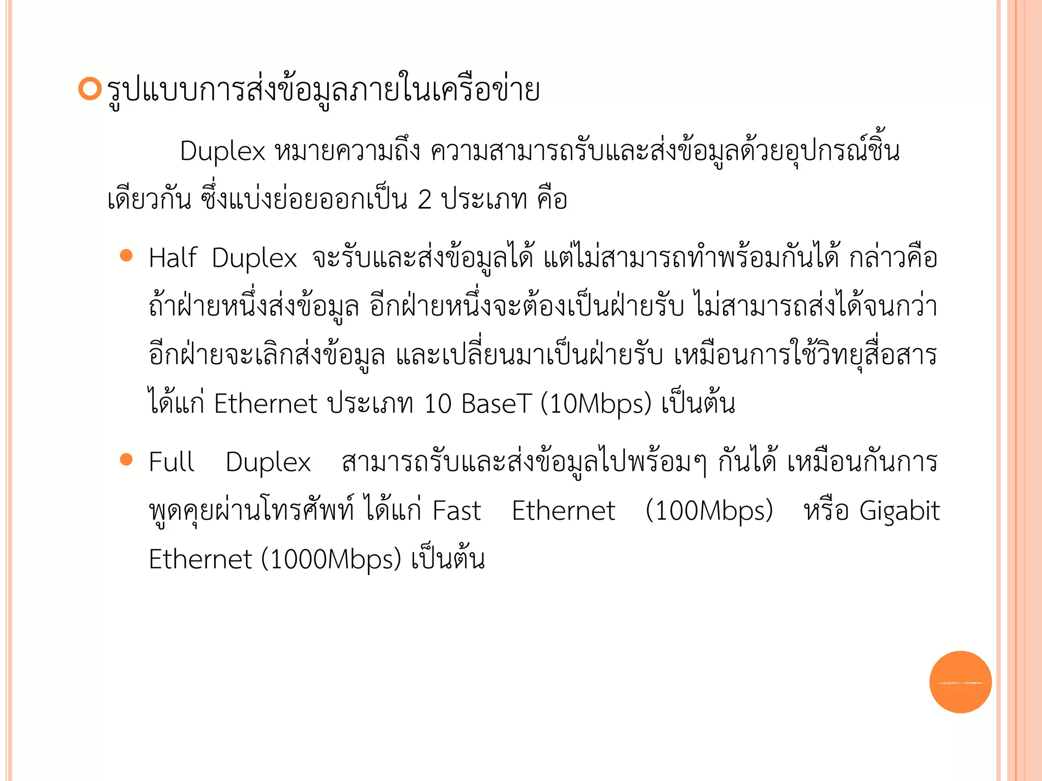 รูปแบบการส่งข้อมูลภายในเครือข่าย
         Duplex หมายความถึง ความสามารถรับและส่งข้อมูลด้วยอุปกรณ์ชิ้น
  เดียวกัน ซึ่งแบ่งย่อยออกเป็น 2 ประเภท คือ
    Half Duplex จะรับและส่งข้อมูลได้ แต่ไม่สามารถทาพร้อมกันได้ กล่าวคือ
      ถ้าฝ่ายหนึ่งส่งข้อมูล อีกฝ่ายหนึ่งจะต้องเป็นฝ่ายรับ ไม่สามารถส่งได้จนกว่า
      อีกฝ่ายจะเลิกส่งข้อมูล และเปลี่ยนมาเป็นฝ่ายรับ เหมือนการใช้วิทยุสื่อสาร
      ได้แก่ Ethernet ประเภท 10 BaseT (10Mbps) เป็นต้น
    Full Duplex สามารถรับและส่งข้อมูลไปพร้อมๆ กันได้ เหมือนกันการ
      พูดคุยผ่านโทรศัพท์ ได้แก่ Fast Ethernet (100Mbps) หรือ Gigabit
      Ethernet (1000Mbps) เป็นต้น

                                                                              56
 