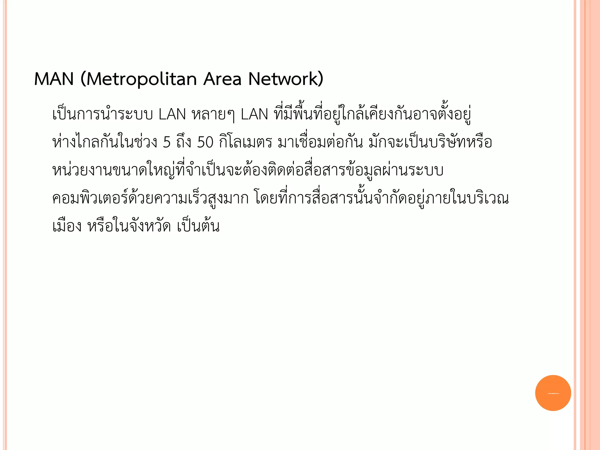 MAN (Metropolitan Area Network)
 เป็นการนาระบบ LAN หลายๆ LAN ทีมพนทีอยูใกล้เคียงกันอาจตังอยู่
                                     ่ ี ้ื ่ ่                ้
 ห่างไกลกันในช่วง 5 ถึง 50 กิโลเมตร มาเชื่อมต่อกัน มักจะเป็นบริษัทหรือ
 หน่วยงานขนาดใหญ่ที่จาเป็นจะต้องติดต่อสื่อสารข้อมูลผ่านระบบ
 คอมพิวเตอร์ด้วยความเร็วสูงมาก โดยที่การสื่อสารนั้นจากัดอยู่ภายในบริเวณ
 เมือง หรือในจังหวัด เป็นต้น




                                                                          6
 
