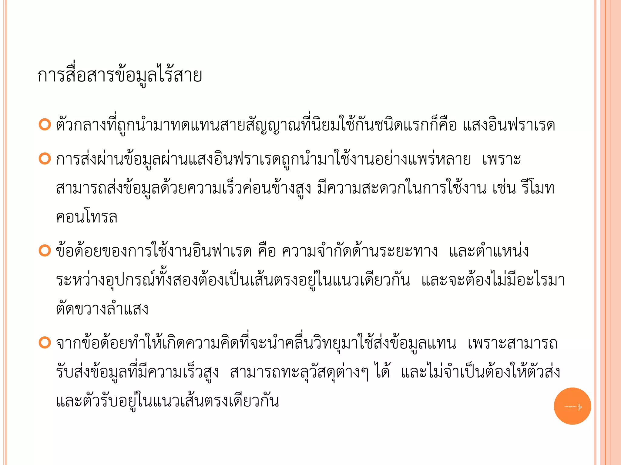 การสื่อสารข้อมูลไร้สาย
 ตัวกลางที่ถูกนามาทดแทนสายสัญญาณที่นิยมใช้กันชนิดแรกก็คือ       แสงอินฟราเรด
 การส่งผ่านข้อมูลผ่านแสงอินฟราเรดถูกนามาใช้งานอย่างแพร่หลาย เพราะ
  สามารถส่งข้อมูลด้วยความเร็วค่อนข้างสูง มีความสะดวกในการใช้งาน เช่น รีโมท
  คอนโทรล
 ข้อด้อยของการใช้งานอินฟาเรด คือ ความจากัดด้านระยะทาง และตาแหน่ง
  ระหว่างอุปกรณ์ทั้งสองต้องเป็นเส้นตรงอยู่ในแนวเดียวกัน และจะต้องไม่มีอะไรมา
  ตัดขวางลาแสง
 จากข้อด้อยทาให้เกิดความคิดที่จะนาคลื่นวิทยุมาใช้ส่งข้อมูลแทน เพราะสามารถ
  รับส่งข้อมูลที่มีความเร็วสูง สามารถทะลุวัสดุต่างๆ ได้ และไม่จาเป็นต้องให้ตัวส่ง
  และตัวรับอยู่ในแนวเส้นตรงเดียวกัน                                               60
 