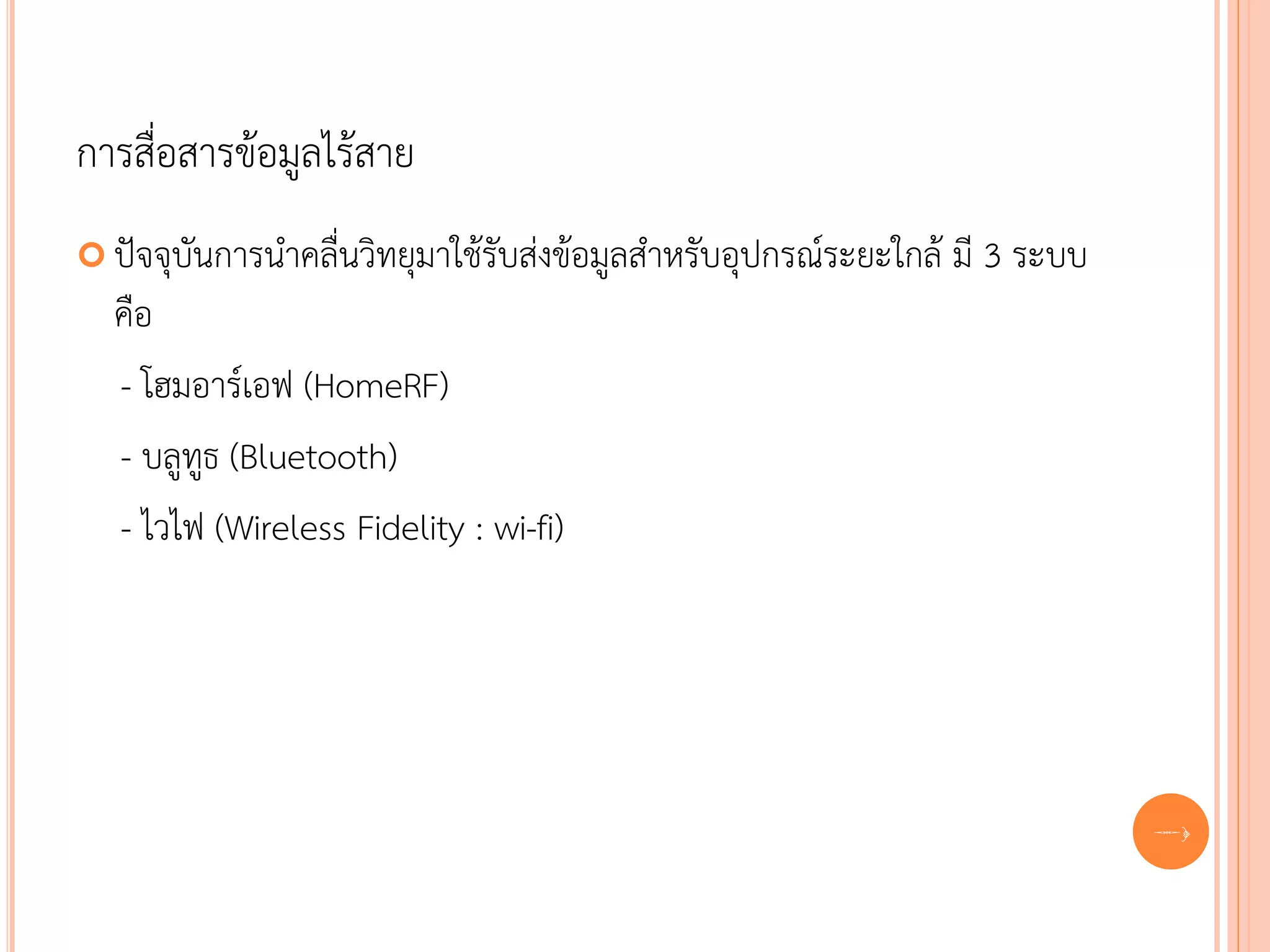 การสื่อสารข้อมูลไร้สาย
 ปัจจุบันการนาคลื่นวิทยุมาใช้รับส่งข้อมูลสาหรับอุปกรณ์ระยะใกล้   มี 3 ระบบ
  คือ
  - โฮมอาร์เอฟ (HomeRF)
  - บลูทูธ (Bluetooth)
  - ไวไฟ (Wireless Fidelity : wi-fi)




                                                                              61
 