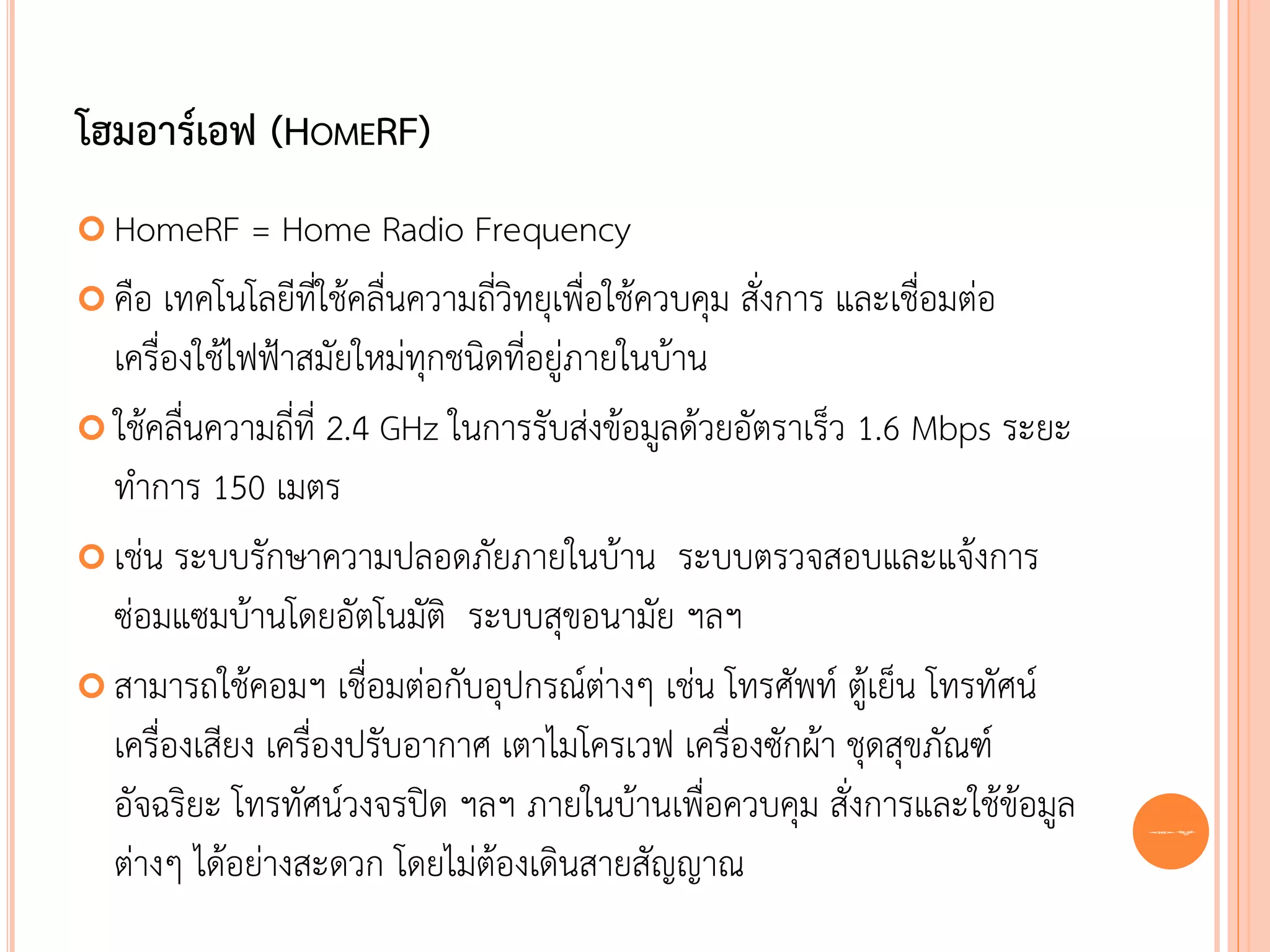 โฮมอาร์เอฟ (HOMERF)
 HomeRF      = Home Radio Frequency
 คือ เทคโนโลยีที่ใช้คลื่นความถี่วิทยุเพื่อใช้ควบคุม สั่งการ และเชื่อมต่อ
  เครื่องใช้ไฟฟ้าสมัยใหม่ทุกชนิดที่อยู่ภายในบ้าน
 ใช้คลื่นความถี่ที่ 2.4 GHz ในการรับส่งข้อมูลด้วยอัตราเร็ว 1.6 Mbps ระยะ
  ทาการ 150 เมตร
 เช่น ระบบรักษาความปลอดภัยภายในบ้าน ระบบตรวจสอบและแจ้งการ
  ซ่อมแซมบ้านโดยอัตโนมัติ ระบบสุขอนามัย ฯลฯ
 สามารถใช้คอมฯ เชื่อมต่อกับอุปกรณ์ต่างๆ เช่น โทรศัพท์ ตู้เย็น โทรทัศน์
  เครื่องเสียง เครื่องปรับอากาศ เตาไมโครเวฟ เครื่องซักผ้า ชุดสุขภัณฑ์
  อัจฉริยะ โทรทัศน์วงจรปิด ฯลฯ ภายในบ้านเพื่อควบคุม สั่งการและใช้ข้อมูล     62
  ต่างๆ ได้อย่างสะดวก โดยไม่ต้องเดินสายสัญญาณ
 