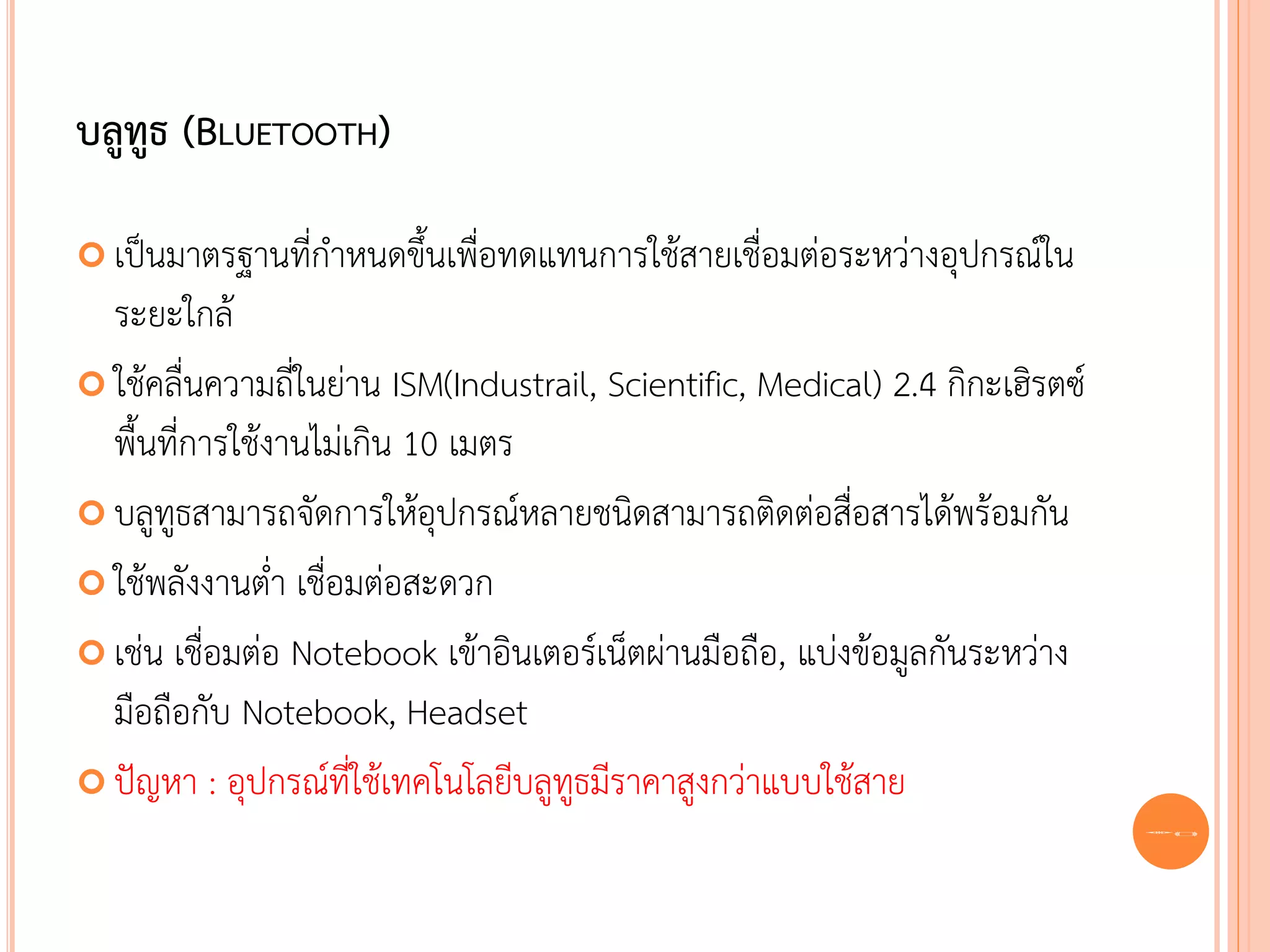 บลูทูธ (BLUETOOTH)

 เป็นมาตรฐานที่กาหนดขึ้นเพื่อทดแทนการใช้สายเชื่อมต่อระหว่างอุปกรณ์ใน
  ระยะใกล้
 ใช้คลื่นความถี่ในย่าน ISM(Industrail, Scientific, Medical) 2.4 กิกะเฮิรตซ์
  พื้นที่การใช้งานไม่เกิน 10 เมตร
 บลูทูธสามารถจัดการให้อุปกรณ์หลายชนิดสามารถติดต่อสื่อสารได้พร้อมกัน

 ใช้พลังงานต่า เชื่อมต่อสะดวก

 เช่น เชื่อมต่อ Notebook เข้าอินเตอร์เน็ตผ่านมือถือ, แบ่งข้อมูลกันระหว่าง
  มือถือกับ Notebook, Headset
 ปัญหา : อุปกรณ์ที่ใช้เทคโนโลยีบลูทูธมีราคาสูงกว่าแบบใช้สาย
                                                                               63
 