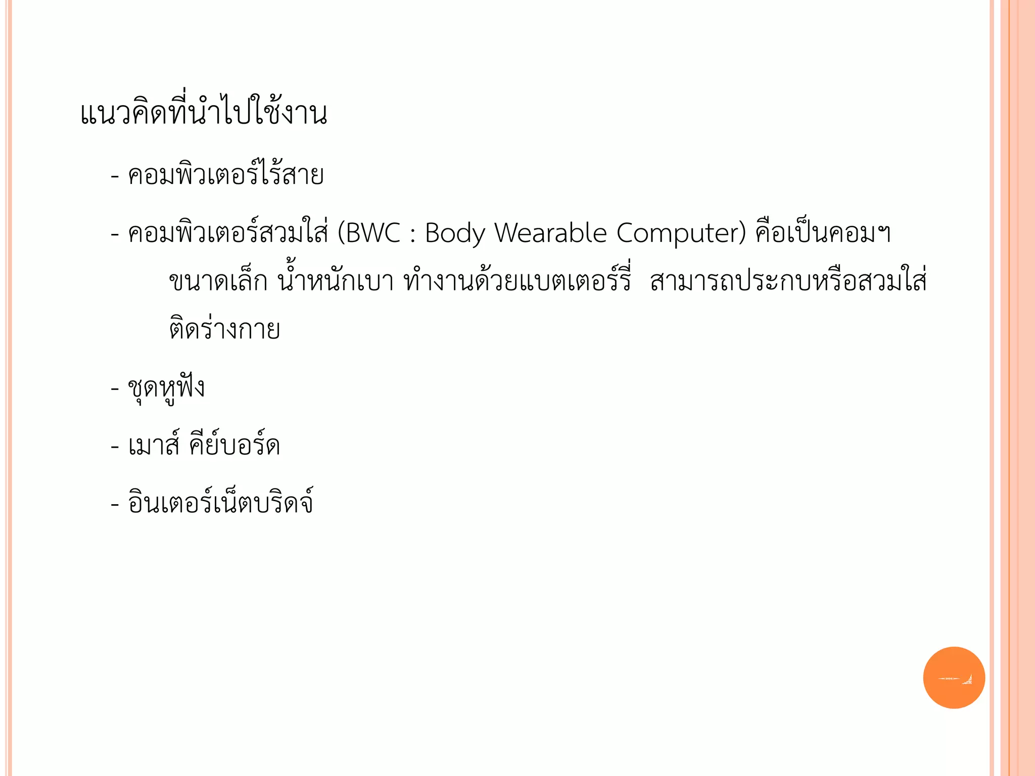 แนวคิดที่นาไปใช้งาน
  - คอมพิวเตอร์ไร้สาย
  - คอมพิวเตอร์สวมใส่ (BWC : Body Wearable Computer) คือเป็นคอมฯ
        ขนาดเล็ก น้าหนักเบา ทางานด้วยแบตเตอร์รี่ สามารถประกบหรือสวมใส่
        ติดร่างกาย
  - ชุดหูฟัง
  - เมาส์ คีย์บอร์ด
  - อินเตอร์เน็ตบริดจ์



                                                                         64
 
