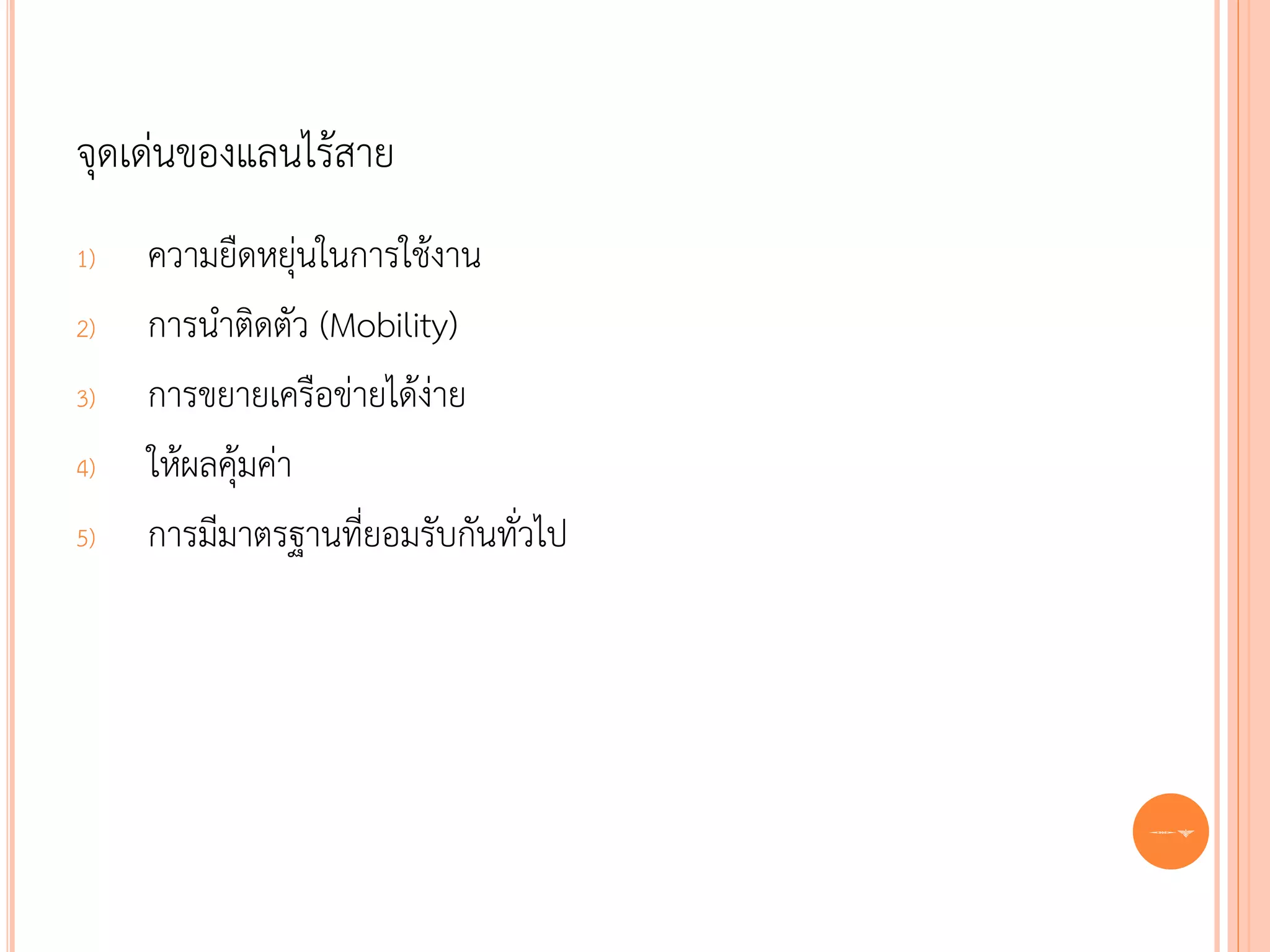 จุดเด่นของแลนไร้สาย
1)   ความยืดหยุ่นในการใช้งาน
2)   การนาติดตัว (Mobility)
3)   การขยายเครือข่ายได้ง่าย
4)   ให้ผลคุ้มค่า
5)   การมีมาตรฐานที่ยอมรับกันทั่วไป




                                      67
 