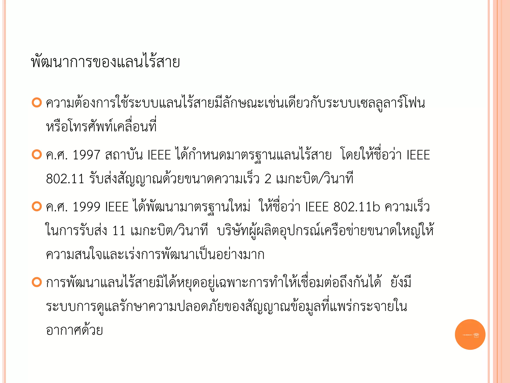 พัฒนาการของแลนไร้สาย
 ความต้องการใช้ระบบแลนไร้สายมีลักษณะเช่นเดียวกับระบบเซลลูลาร์โฟน
  หรือโทรศัพท์เคลื่อนที่
 ค.ศ. 1997 สถาบัน IEEE ได้กาหนดมาตรฐานแลนไร้สาย โดยให้ชื่อว่า IEEE
  802.11 รับส่งสัญญาณด้วยขนาดความเร็ว 2 เมกะบิต/วินาที
 ค.ศ. 1999 IEEE ได้พัฒนามาตรฐานใหม่ ให้ชื่อว่า IEEE 802.11b ความเร็ว
  ในการรับส่ง 11 เมกะบิต/วินาที บริษัทผู้ผลิตอุปกรณ์เครือข่ายขนาดใหญ่ให้
  ความสนใจและเร่งการพัฒนาเป็นอย่างมาก
 การพัฒนาแลนไร้สายมิได้หยุดอยู่เฉพาะการทาให้เชื่อมต่อถึงกันได้ ยังมี
  ระบบการดูแลรักษาความปลอดภัยของสัญญาณข้อมูลที่แพร่กระจายใน
  อากาศด้วย                                                                68
 
