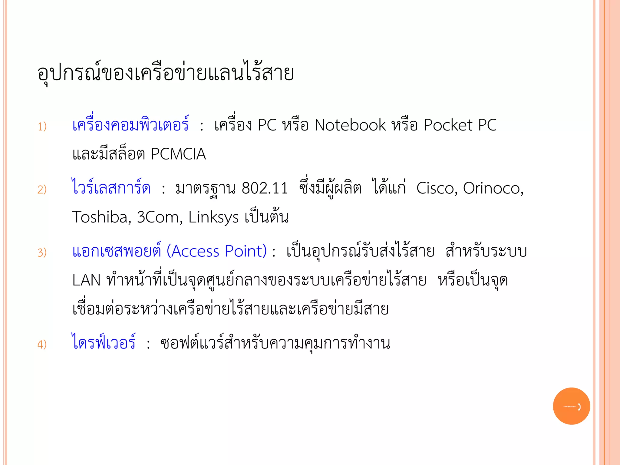อุปกรณ์ของเครือข่ายแลนไร้สาย
1)   เครื่องคอมพิวเตอร์ : เครื่อง PC หรือ Notebook หรือ Pocket PC
     และมีสล็อต PCMCIA
2)   ไวร์เลสการ์ด : มาตรฐาน 802.11 ซึ่งมีผู้ผลิต ได้แก่ Cisco, Orinoco,
     Toshiba, 3Com, Linksys เป็นต้น
3)   แอกเซสพอยต์ (Access Point) : เป็นอุปกรณ์รับส่งไร้สาย สาหรับระบบ
     LAN ทาหน้าที่เป็นจุดศูนย์กลางของระบบเครือข่ายไร้สาย หรือเป็นจุด
     เชื่อมต่อระหว่างเครือข่ายไร้สายและเครือข่ายมีสาย
4)   ไดรฟ์เวอร์ : ซอฟต์แวร์สาหรับความคุมการทางาน

                                                                          69
 