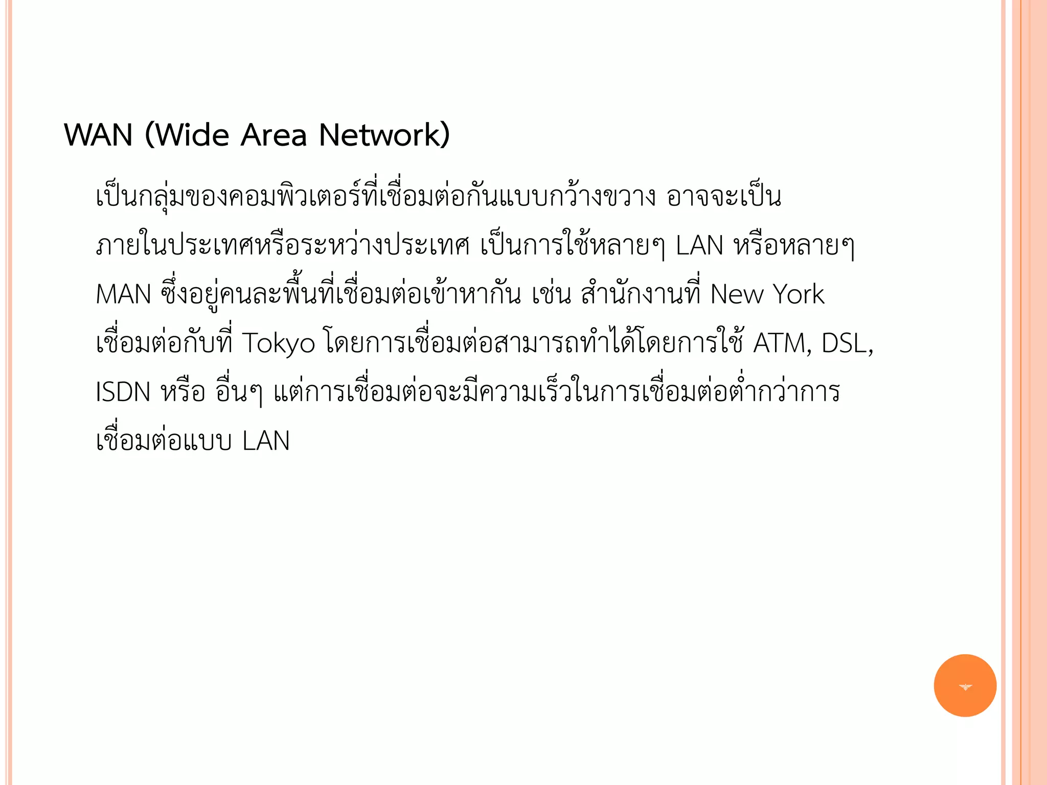 WAN (Wide Area Network)
 เป็นกลุ่มของคอมพิวเตอร์ที่เชื่อมต่อกันแบบกว้างขวาง อาจจะเป็น
 ภายในประเทศหรือระหว่างประเทศ เป็นการใช้หลายๆ LAN หรือหลายๆ
 MAN ซึ่งอยู่คนละพื้นที่เชื่อมต่อเข้าหากัน เช่น สานักงานที่ New York
 เชื่อมต่อกับที่ Tokyo โดยการเชื่อมต่อสามารถทาได้โดยการใช้ ATM, DSL,
 ISDN หรือ อื่นๆ แต่การเชื่อมต่อจะมีความเร็วในการเชื่อมต่อต่ากว่าการ
 เชื่อมต่อแบบ LAN




                                                                       7
 