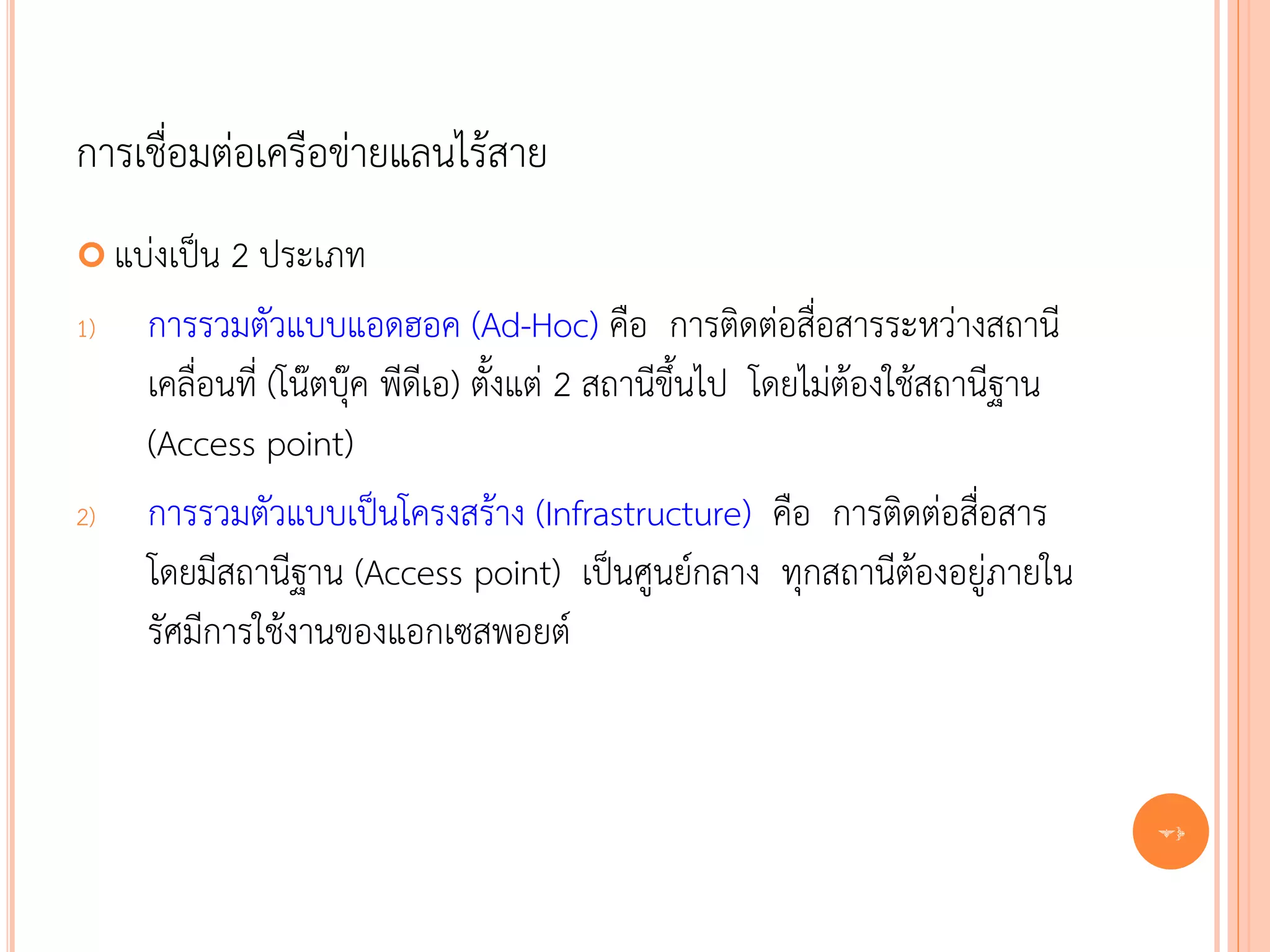 การเชื่อมต่อเครือข่ายแลนไร้สาย
 แบ่งเป็น  2 ประเภท
1)   การรวมตัวแบบแอดฮอค (Ad-Hoc) คือ การติดต่อสื่อสารระหว่างสถานี
     เคลื่อนที่ (โน๊ตบุ๊ค พีดีเอ) ตั้งแต่ 2 สถานีขึ้นไป โดยไม่ต้องใช้สถานีฐาน
     (Access point)
2)   การรวมตัวแบบเป็นโครงสร้าง (Infrastructure) คือ การติดต่อสื่อสาร
     โดยมีสถานีฐาน (Access point) เป็นศูนย์กลาง ทุกสถานีต้องอยู่ภายใน
     รัศมีการใช้งานของแอกเซสพอยต์


                                                                                70
 
