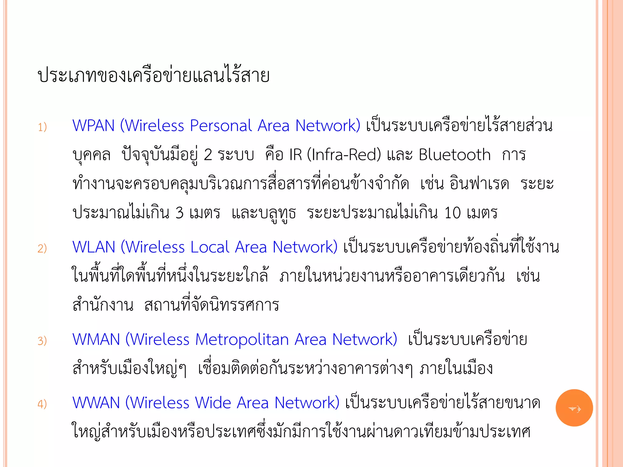 ประเภทของเครือข่ายแลนไร้สาย
1)   WPAN (Wireless Personal Area Network) เป็นระบบเครือข่ายไร้สายส่วน
     บุคคล ปัจจุบันมีอยู่ 2 ระบบ คือ IR (Infra-Red) และ Bluetooth การ
     ทางานจะครอบคลุมบริเวณการสื่อสารที่ค่อนข้างจากัด เช่น อินฟาเรด ระยะ
     ประมาณไม่เกิน 3 เมตร และบลูทูธ ระยะประมาณไม่เกิน 10 เมตร
2)   WLAN (Wireless Local Area Network) เป็นระบบเครือข่ายท้องถิ่นที่ใช้งาน
     ในพื้นที่ใดพื้นที่หนึ่งในระยะใกล้ ภายในหน่วยงานหรืออาคารเดียวกัน เช่น
     สานักงาน สถานที่จัดนิทรรศการ
3)   WMAN (Wireless Metropolitan Area Network) เป็นระบบเครือข่าย
     สาหรับเมืองใหญ่ๆ เชื่อมติดต่อกันระหว่างอาคารต่างๆ ภายในเมือง
4)   WWAN (Wireless Wide Area Network) เป็นระบบเครือข่ายไร้สายขนาด           71

     ใหญ่สาหรับเมืองหรือประเทศซึ่งมักมีการใช้งานผ่านดาวเทียมข้ามประเทศ
 