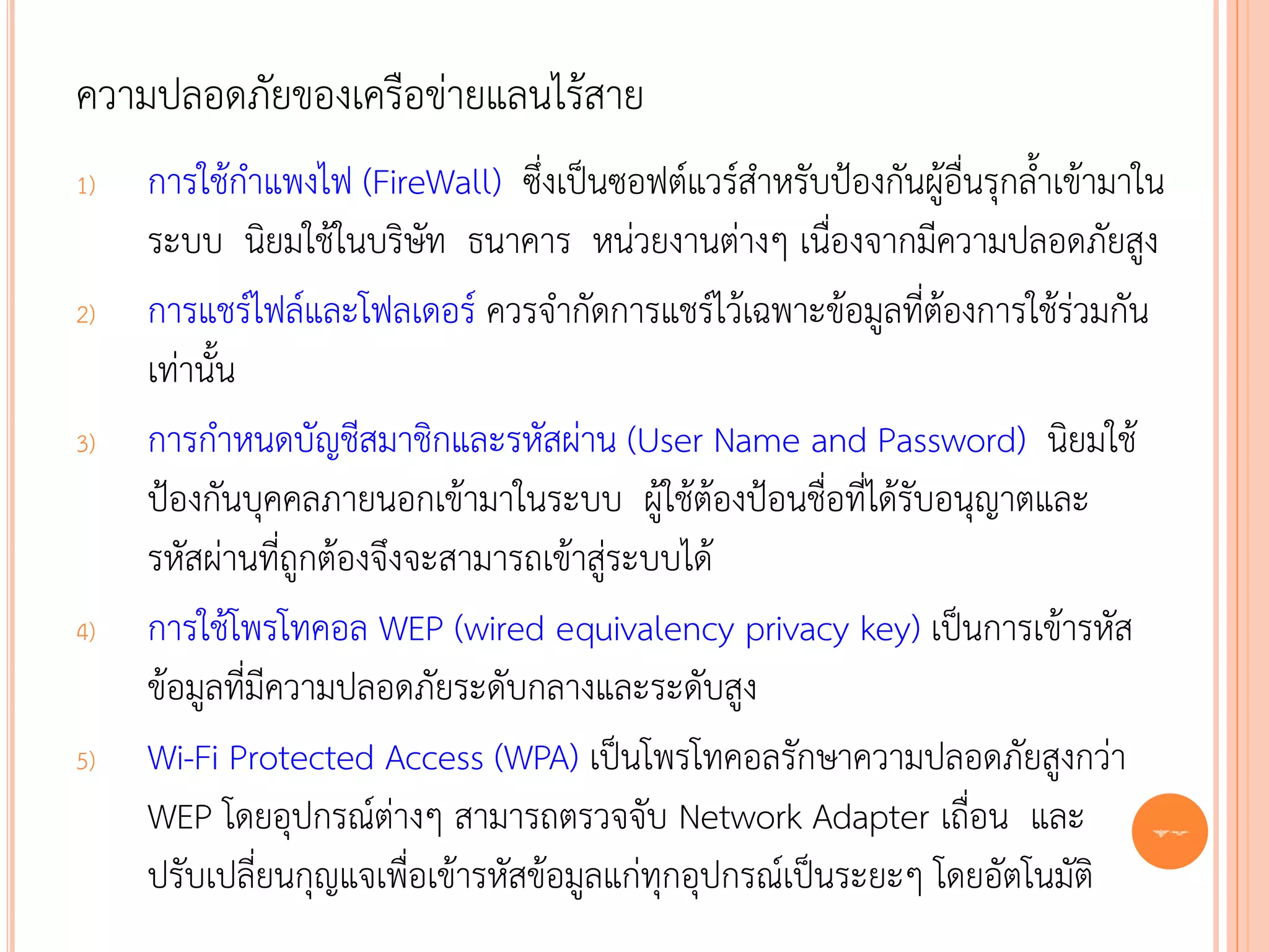 ความปลอดภัยของเครือข่ายแลนไร้สาย
1)   การใช้กาแพงไฟ (FireWall) ซึ่งเป็นซอฟต์แวร์สาหรับป้องกันผู้อื่นรุกล้าเข้ามาใน
     ระบบ นิยมใช้ในบริษัท ธนาคาร หน่วยงานต่างๆ เนื่องจากมีความปลอดภัยสูง
2)   การแชร์ไฟล์และโฟลเดอร์ ควรจากัดการแชร์ไว้เฉพาะข้อมูลที่ต้องการใช้ร่วมกัน
     เท่านั้น
3)   การกาหนดบัญชีสมาชิกและรหัสผ่าน (User Name and Password) นิยมใช้
     ป้องกันบุคคลภายนอกเข้ามาในระบบ ผู้ใช้ต้องป้อนชื่อที่ได้รับอนุญาตและ
     รหัสผ่านที่ถูกต้องจึงจะสามารถเข้าสู่ระบบได้
4)   การใช้โพรโทคอล WEP (wired equivalency privacy key) เป็นการเข้ารหัส
     ข้อมูลที่มีความปลอดภัยระดับกลางและระดับสูง
5)   Wi-Fi Protected Access (WPA) เป็นโพรโทคอลรักษาความปลอดภัยสูงกว่า
     WEP โดยอุปกรณ์ต่างๆ สามารถตรวจจับ Network Adapter เถื่อน และ 72
     ปรับเปลี่ยนกุญแจเพื่อเข้ารหัสข้อมูลแก่ทุกอุปกรณ์เป็นระยะๆ โดยอัตโนมัติ
 
