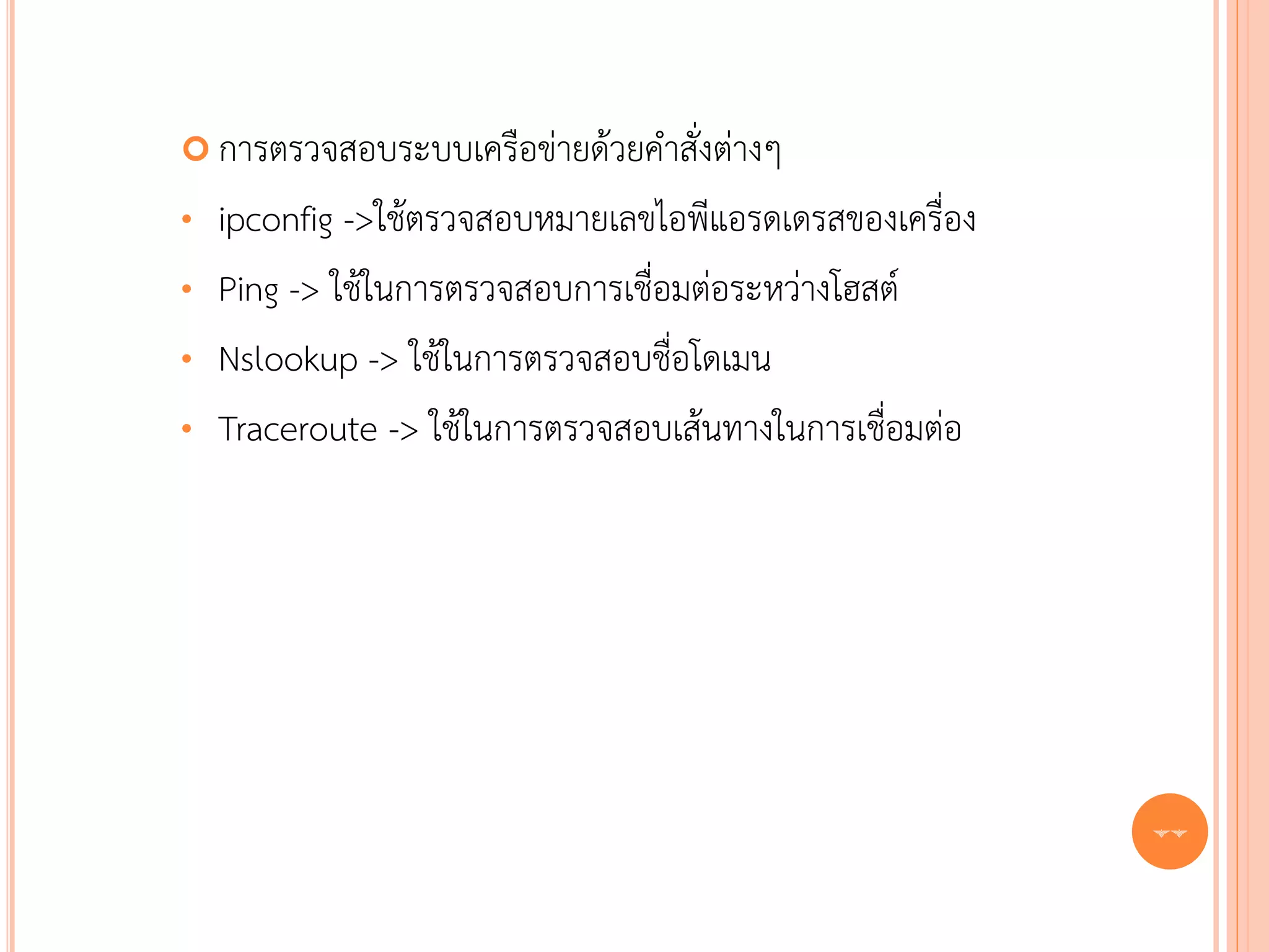  การตรวจสอบระบบเครือข่ายด้วยคาสั่งต่างๆ

•   ipconfig ->ใช้ตรวจสอบหมายเลขไอพีแอรดเดรสของเครื่อง
•   Ping -> ใช้ในการตรวจสอบการเชื่อมต่อระหว่างโฮสต์
•   Nslookup -> ใช้ในการตรวจสอบชื่อโดเมน
•   Traceroute -> ใช้ในการตรวจสอบเส้นทางในการเชื่อมต่อ




                                                         77
 
