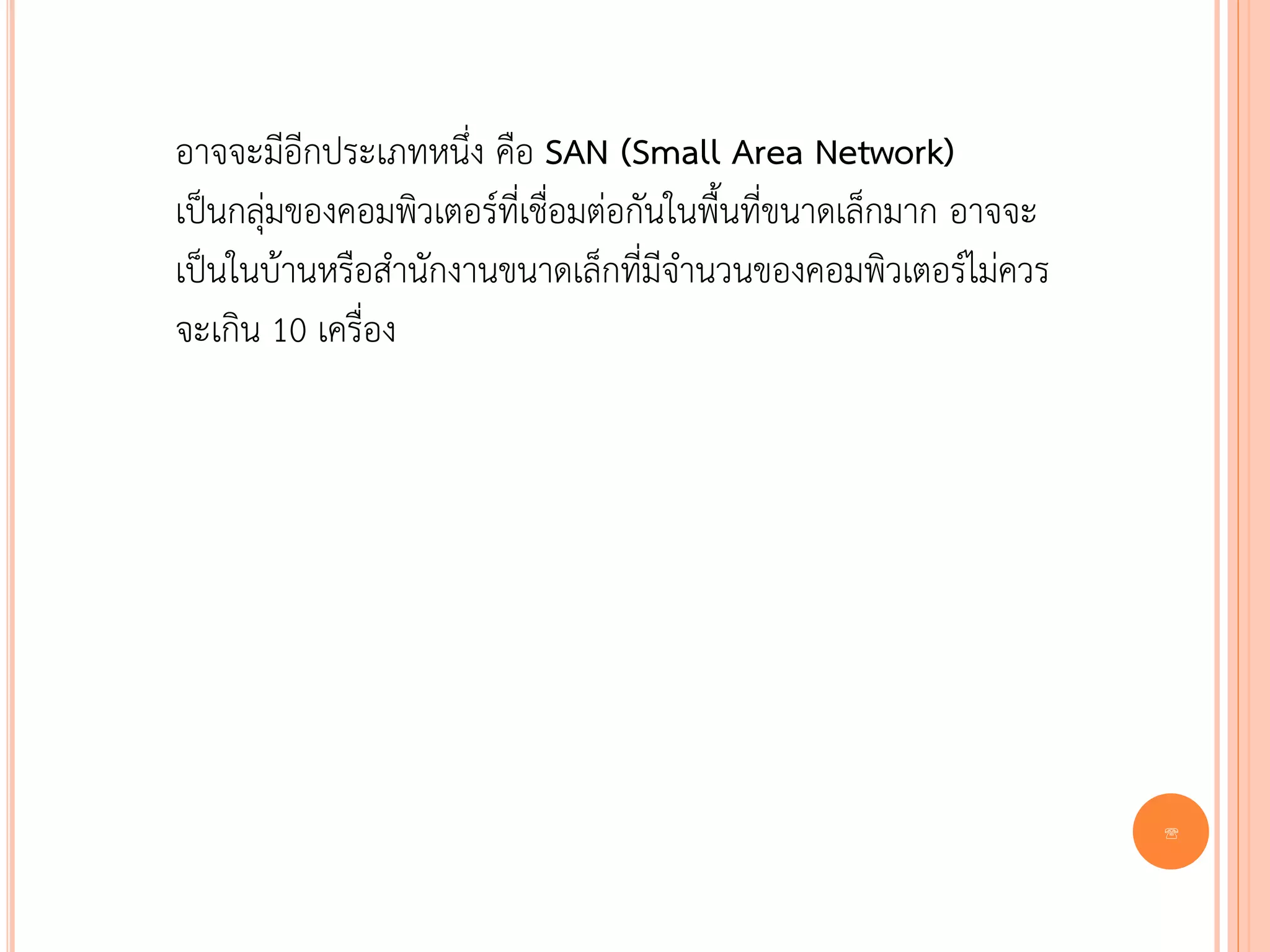 อาจจะมีอีกประเภทหนึ่ง คือ SAN (Small Area Network)
เป็นกลุ่มของคอมพิวเตอร์ที่เชื่อมต่อกันในพื้นที่ขนาดเล็กมาก อาจจะ
เป็นในบ้านหรือสานักงานขนาดเล็กที่มีจานวนของคอมพิวเตอร์ไม่ควร
จะเกิน 10 เครื่อง




                                                                   8
 