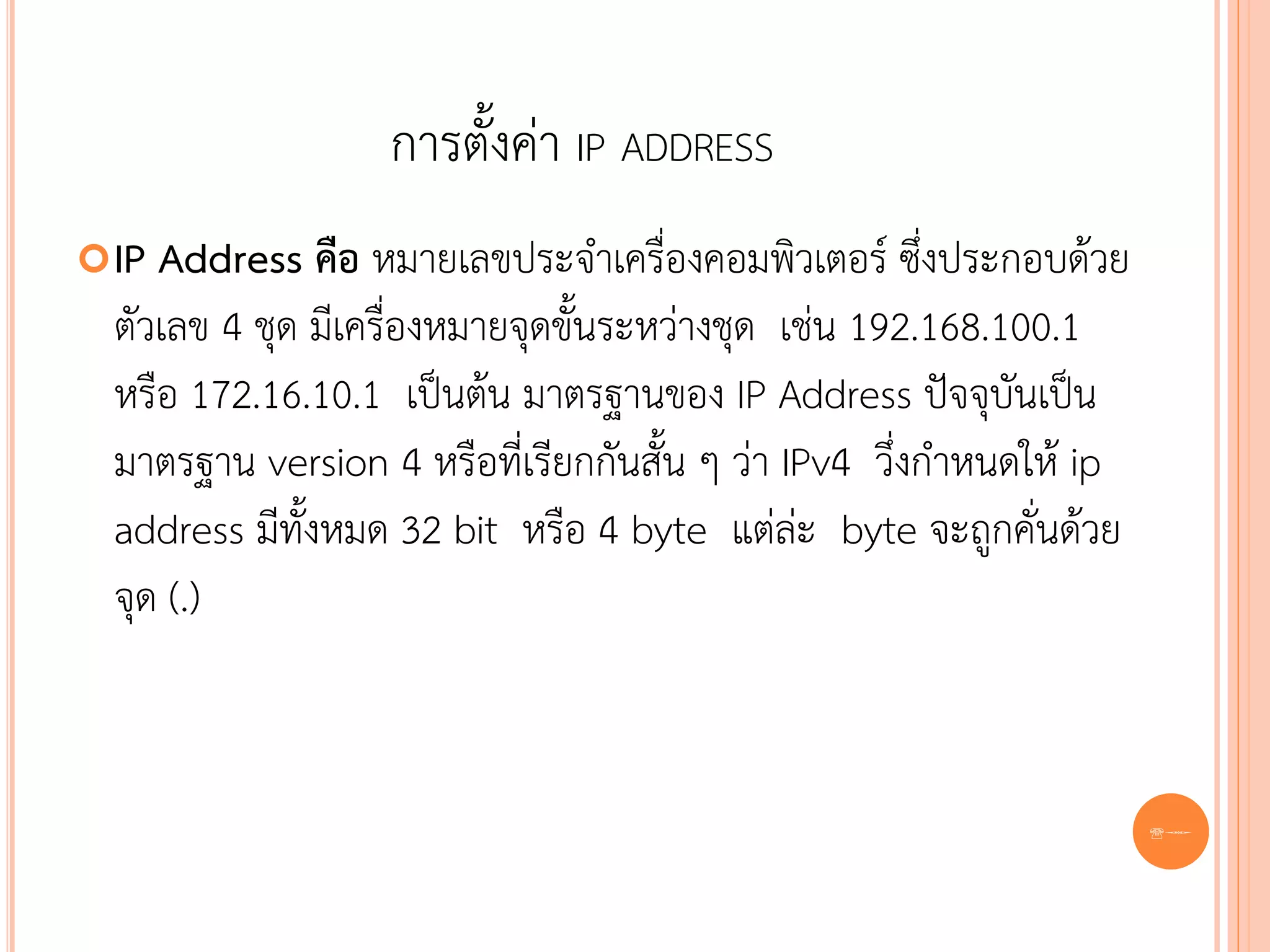 การตั้งค่า IP ADDRESS
 IP Address คือ หมายเลขประจาเครื่องคอมพิวเตอร์ ซึ่งประกอบด้วย
  ตัวเลข 4 ชุด มีเครื่องหมายจุดขั้นระหว่างชุด เช่น 192.168.100.1
  หรือ 172.16.10.1 เป็นต้น มาตรฐานของ IP Address ปัจจุบันเป็น
  มาตรฐาน version 4 หรือที่เรียกกันสั้น ๆ ว่า IPv4 วึ่งกาหนดให้ ip
  address มีทั้งหมด 32 bit หรือ 4 byte แต่ล่ะ byte จะถูกคั่นด้วย
  จุด (.)



                                                                     86
 