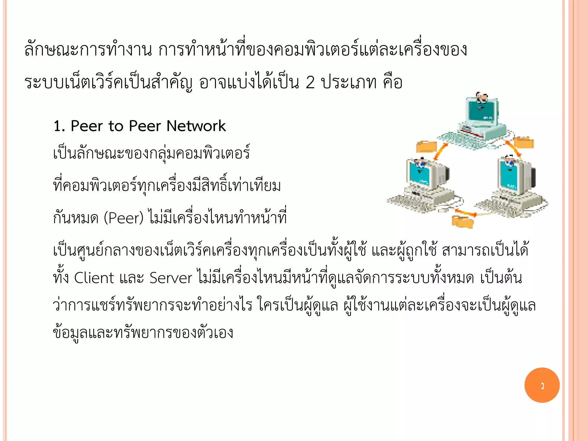 ลักษณะการทางาน การทาหน้าที่ของคอมพิวเตอร์แต่ละเครื่องของ
ระบบเน็ตเวิร์คเป็นสาคัญ อาจแบ่งได้เป็น 2 ประเภท คือ
   1. Peer to Peer Network
   เป็นลักษณะของกลุ่มคอมพิวเตอร์
   ที่คอมพิวเตอร์ทุกเครื่องมีสิทธิ์เท่าเทียม
   กันหมด (Peer) ไม่มีเครื่องไหนทาหน้าที่
   เป็นศูนย์กลางของเน็ตเวิร์คเครื่องทุกเครื่องเป็นทั้งผู้ใช้ และผู้ถูกใช้ สามารถเป็นได้
   ทั้ง Client และ Server ไม่มีเครื่องไหนมีหน้าที่ดูแลจัดการระบบทั้งหมด เป็นต้น
   ว่าการแชร์ทรัพยากรจะทาอย่างไร ใครเป็นผู้ดูแล ผู้ใช้งานแต่ละเครื่องจะเป็นผู้ดูแล
   ข้อมูลและทรัพยากรของตัวเอง

                                                                                          9
 
