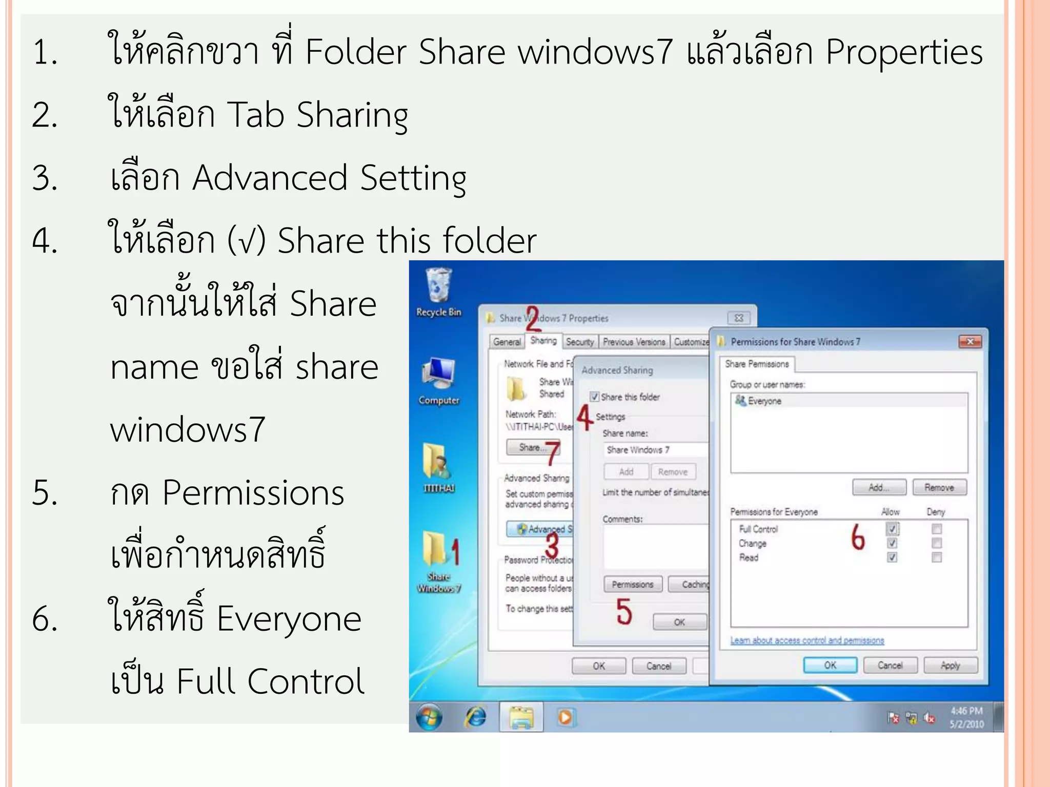 1. ให้คลิกขวา ที่ Folder Share windows7 แล้วเลือก Properties
2. ให้เลือก Tab Sharing
3. เลือก Advanced Setting
4. ให้เลือก (√) Share this folder
   จากนั้นให้ใส่ Share
   name ขอใส่ share
   windows7
5. กด Permissions
   เพื่อกาหนดสิทธิ์
6. ให้สิทธิ์ Everyone
   เป็น Full Control
 