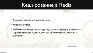 Кеширование в Redis

                          Длинные ключи это плохая идея
                          Короткие тоже
                          Небольшие хеши ( как структура данных редиса ) занимают
                          гораздо меньше памяти, чем такое количество ключей и
                          значений


                                                                     ostrovok.ru



среда, 20 февраля 13 г.                                                             10
 