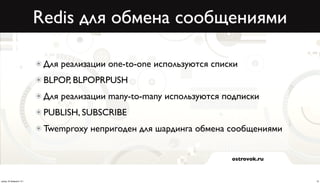 Redis для обмена сообщениями

                           Для реализации one-to-one используются списки
                           BLPOP, BLPOPRPUSH
                           Для реализации many-to-many используются подписки
                           PUBLISH, SUBSCRIBE
                           Twemproxy непригоден для шардинга обмена сообщениями


                                                                      ostrovok.ru



среда, 20 февраля 13 г.                                                             16
 
