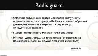 Redis guard

                          Отдельно запущенный сервис мониторит доступность
                          подконтрольных ему серверов Redis и, на основе собранных
                          данных, открывает или закрывает tcp-туннель до
                          определенных серверов
                          Плюсы - прозрачность для клиентских библиотек
                          Минусы - дополнительная точка отказа (от оверхеда на
                          проксирование данный подход позволяет избавиться)

                                                                      ostrovok.ru



среда, 20 февраля 13 г.                                                              17
 