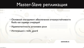 Master-Slave репликация

                          Основной инструмент обеспечения отказоустойчивости
                          Redis как сервера очередей
                          Идемпотентность установки роли
                          Интеграция с redis_guard



                                                                   ostrovok.ru



среда, 20 февраля 13 г.                                                          18
 