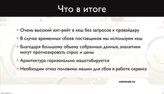 Что в итоге

                          Очень высокий хит-рейт в кеш без запросов к провайдеру
                          В случае временных сбоев поставщиков мы используем кеш
                          Благодаря большому объему собранных данных, аналитики
                          могут прогнозировать спрос и цены
                          Архитектура горизонально машcтабируется
                          Необходим отказ половины машин для сбоя в работе сервиса

                                                                      ostrovok.ru



среда, 20 февраля 13 г.                                                              22
 