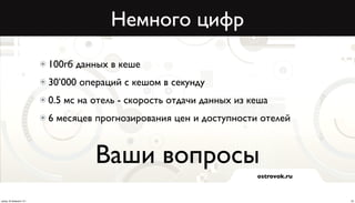 Немного цифр
                          100гб данных в кеше
                          30’000 операций с кешом в секунду
                          0.5 мс на отель - скорость отдачи данных из кеша
                          6 месяцев прогнозирования цен и доступности отелей



                                    Ваши вопросы
                                                                       ostrovok.ru



среда, 20 февраля 13 г.                                                              23
 