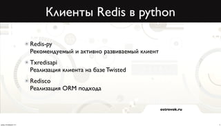 Клиенты Redis в python

                          Redis-py
                          Рекомендуемый и активно развиваемый клиент
                          Txredisapi
                          Реализация клиента на базе Twisted
                          Redisco
                          Реализация ORM подхода


                                                                       ostrovok.ru



среда, 20 февраля 13 г.                                                              4
 