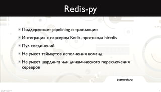 Redis-py

                          Поддерживает pipelining и транзакции
                          Интеграция с парсером Redis-протокола hiredis
                          Пул соединений
                          Не умеет таймаутов исполнения команд
                          Не умеет шардинга или динамического переключения
                          серверов

                                                                      ostrovok.ru



среда, 20 февраля 13 г.                                                             5
 