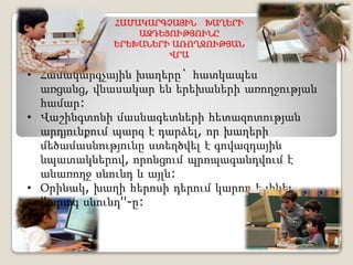 ՀԱՄԱԿԱՐԳՉԱՅԻՆ ԽԱՂԵՐԻ
                ԱԶԴԵՑՈՒԹՅՈՒՆԸ
            ԵՐԵԽԱՆԵՐԻ ԱՌՈՂՋՈՒԹՅԱՆ
                     ՎՐԱ

• Համակարգչային խաղերը` հատկապես
  առցանց, վնասակար են երեխաների առողջության
  համար:
• Վաշինգտոնի մասնագետների հետազոտության
  արդյունքում պարզ է դարձել, որ խաղերի
  մեծամասնությունը ստեղծվել է գովազդային
  նպատակներով, որոնցում պրոպագանդվում է
  անառողջ սնունդ և այլն:
• Օրինակ, խաղի հերոսի դերում կարող է լինել
  ''արագ սնունդ''-ը:
 