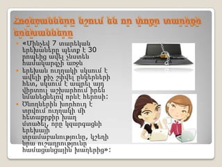 «Մինչեվ 7 տարեկան
  երեխաները պետք է 30
  րոպեից ավել չնստեն
  համակարգչի առջև
 երեխան ուղղակի սկսում է
  ավելի քիչ շփվել ընկերների
  հետ, սկսում է ապրել այդ
  վիրտուլ աշխարհում իրեն
  նմանեցնելով որևէ հերոսի:
 Ծնողներին խորհուդ է
  տրվում ուղղակի մի
  հետաքրքիր խաղ
  մտածել, որը կզարգացնի
  երեխայի
  տրամաբանությունը, կշեղի
  նրա ուշադրությունը
  համացանցային խաղերից»:
 
